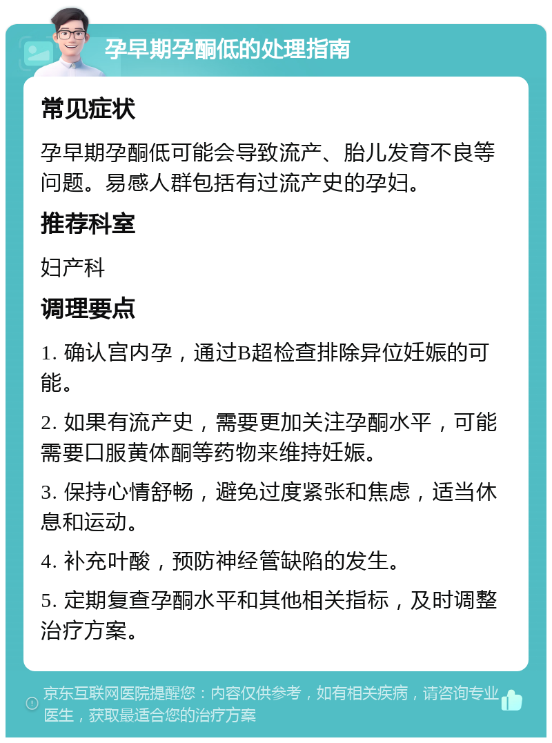 孕早期孕酮低的处理指南 常见症状 孕早期孕酮低可能会导致流产、胎儿发育不良等问题。易感人群包括有过流产史的孕妇。 推荐科室 妇产科 调理要点 1. 确认宫内孕，通过B超检查排除异位妊娠的可能。 2. 如果有流产史，需要更加关注孕酮水平，可能需要口服黄体酮等药物来维持妊娠。 3. 保持心情舒畅，避免过度紧张和焦虑，适当休息和运动。 4. 补充叶酸，预防神经管缺陷的发生。 5. 定期复查孕酮水平和其他相关指标，及时调整治疗方案。