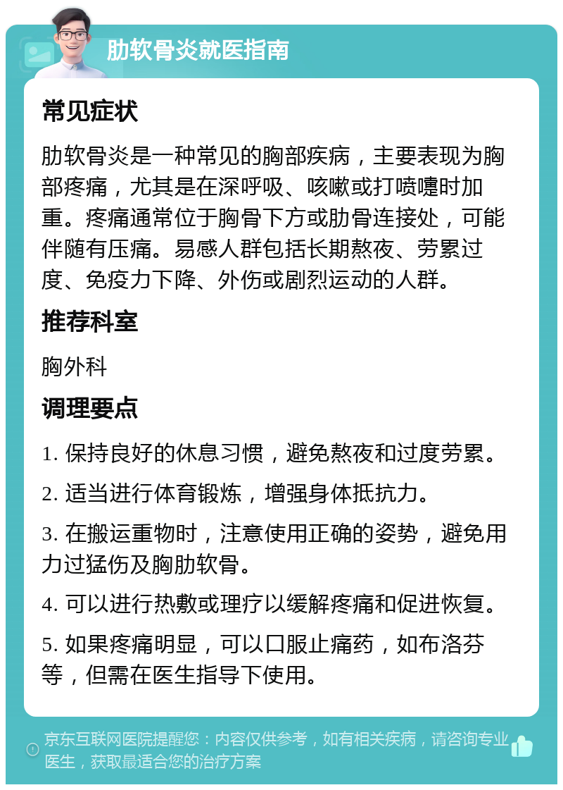 肋软骨炎就医指南 常见症状 肋软骨炎是一种常见的胸部疾病，主要表现为胸部疼痛，尤其是在深呼吸、咳嗽或打喷嚏时加重。疼痛通常位于胸骨下方或肋骨连接处，可能伴随有压痛。易感人群包括长期熬夜、劳累过度、免疫力下降、外伤或剧烈运动的人群。 推荐科室 胸外科 调理要点 1. 保持良好的休息习惯，避免熬夜和过度劳累。 2. 适当进行体育锻炼，增强身体抵抗力。 3. 在搬运重物时，注意使用正确的姿势，避免用力过猛伤及胸肋软骨。 4. 可以进行热敷或理疗以缓解疼痛和促进恢复。 5. 如果疼痛明显，可以口服止痛药，如布洛芬等，但需在医生指导下使用。