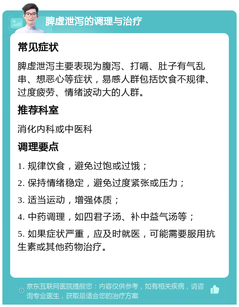 脾虚泄泻的调理与治疗 常见症状 脾虚泄泻主要表现为腹泻、打嗝、肚子有气乱串、想恶心等症状，易感人群包括饮食不规律、过度疲劳、情绪波动大的人群。 推荐科室 消化内科或中医科 调理要点 1. 规律饮食，避免过饱或过饿； 2. 保持情绪稳定，避免过度紧张或压力； 3. 适当运动，增强体质； 4. 中药调理，如四君子汤、补中益气汤等； 5. 如果症状严重，应及时就医，可能需要服用抗生素或其他药物治疗。