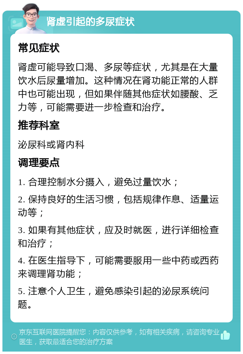 肾虚引起的多尿症状 常见症状 肾虚可能导致口渴、多尿等症状，尤其是在大量饮水后尿量增加。这种情况在肾功能正常的人群中也可能出现，但如果伴随其他症状如腰酸、乏力等，可能需要进一步检查和治疗。 推荐科室 泌尿科或肾内科 调理要点 1. 合理控制水分摄入，避免过量饮水； 2. 保持良好的生活习惯，包括规律作息、适量运动等； 3. 如果有其他症状，应及时就医，进行详细检查和治疗； 4. 在医生指导下，可能需要服用一些中药或西药来调理肾功能； 5. 注意个人卫生，避免感染引起的泌尿系统问题。