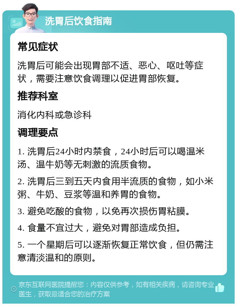 洗胃后饮食指南 常见症状 洗胃后可能会出现胃部不适、恶心、呕吐等症状，需要注意饮食调理以促进胃部恢复。 推荐科室 消化内科或急诊科 调理要点 1. 洗胃后24小时内禁食，24小时后可以喝温米汤、温牛奶等无刺激的流质食物。 2. 洗胃后三到五天内食用半流质的食物，如小米粥、牛奶、豆浆等温和养胃的食物。 3. 避免吃酸的食物，以免再次损伤胃粘膜。 4. 食量不宜过大，避免对胃部造成负担。 5. 一个星期后可以逐渐恢复正常饮食，但仍需注意清淡温和的原则。