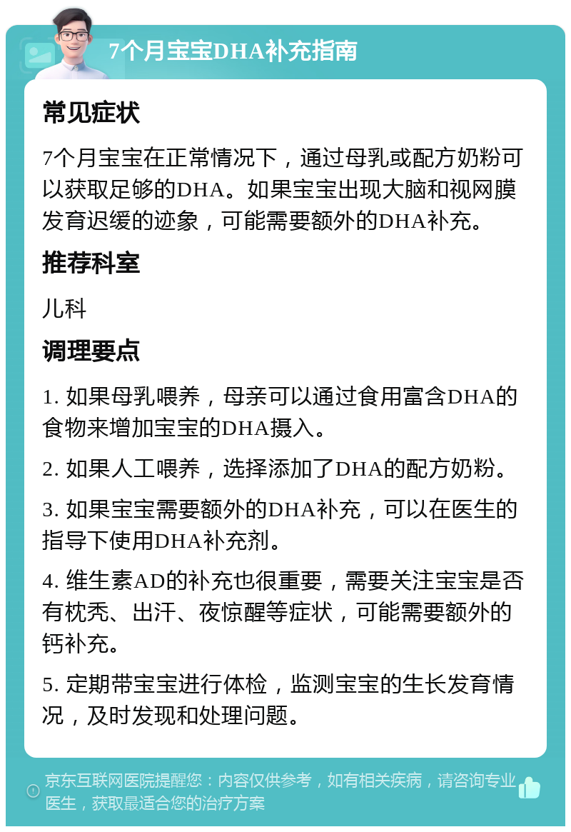 7个月宝宝DHA补充指南 常见症状 7个月宝宝在正常情况下，通过母乳或配方奶粉可以获取足够的DHA。如果宝宝出现大脑和视网膜发育迟缓的迹象，可能需要额外的DHA补充。 推荐科室 儿科 调理要点 1. 如果母乳喂养，母亲可以通过食用富含DHA的食物来增加宝宝的DHA摄入。 2. 如果人工喂养，选择添加了DHA的配方奶粉。 3. 如果宝宝需要额外的DHA补充，可以在医生的指导下使用DHA补充剂。 4. 维生素AD的补充也很重要，需要关注宝宝是否有枕秃、出汗、夜惊醒等症状，可能需要额外的钙补充。 5. 定期带宝宝进行体检，监测宝宝的生长发育情况，及时发现和处理问题。