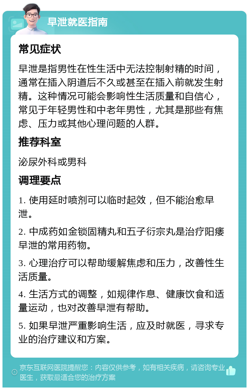 早泄就医指南 常见症状 早泄是指男性在性生活中无法控制射精的时间，通常在插入阴道后不久或甚至在插入前就发生射精。这种情况可能会影响性生活质量和自信心，常见于年轻男性和中老年男性，尤其是那些有焦虑、压力或其他心理问题的人群。 推荐科室 泌尿外科或男科 调理要点 1. 使用延时喷剂可以临时起效，但不能治愈早泄。 2. 中成药如金锁固精丸和五子衍宗丸是治疗阳痿早泄的常用药物。 3. 心理治疗可以帮助缓解焦虑和压力，改善性生活质量。 4. 生活方式的调整，如规律作息、健康饮食和适量运动，也对改善早泄有帮助。 5. 如果早泄严重影响生活，应及时就医，寻求专业的治疗建议和方案。