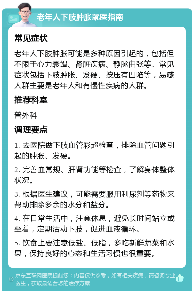 老年人下肢肿胀就医指南 常见症状 老年人下肢肿胀可能是多种原因引起的，包括但不限于心力衰竭、肾脏疾病、静脉曲张等。常见症状包括下肢肿胀、发硬、按压有凹陷等，易感人群主要是老年人和有慢性疾病的人群。 推荐科室 普外科 调理要点 1. 去医院做下肢血管彩超检查，排除血管问题引起的肿胀、发硬。 2. 完善血常规、肝肾功能等检查，了解身体整体状况。 3. 根据医生建议，可能需要服用利尿剂等药物来帮助排除多余的水分和盐分。 4. 在日常生活中，注意休息，避免长时间站立或坐着，定期活动下肢，促进血液循环。 5. 饮食上要注意低盐、低脂，多吃新鲜蔬菜和水果，保持良好的心态和生活习惯也很重要。