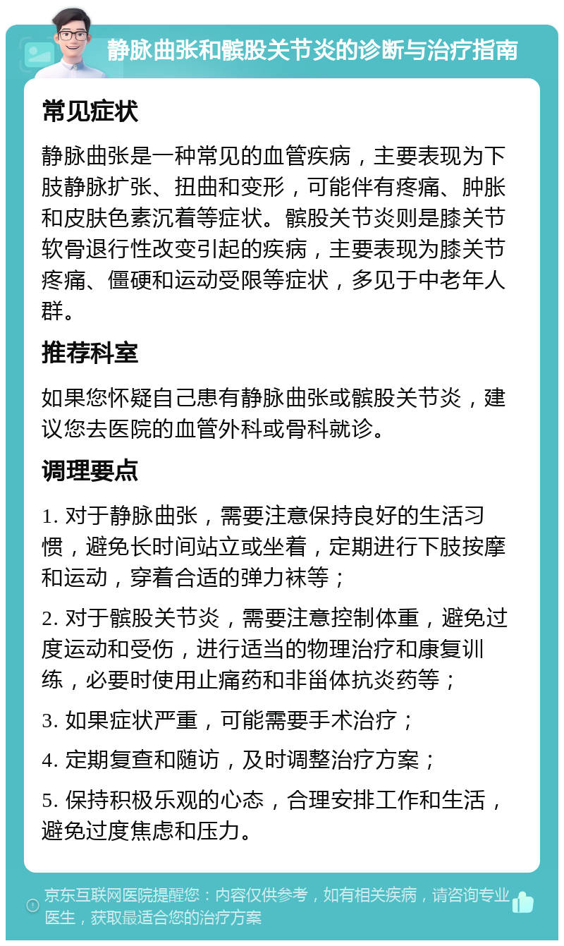 静脉曲张和髌股关节炎的诊断与治疗指南 常见症状 静脉曲张是一种常见的血管疾病，主要表现为下肢静脉扩张、扭曲和变形，可能伴有疼痛、肿胀和皮肤色素沉着等症状。髌股关节炎则是膝关节软骨退行性改变引起的疾病，主要表现为膝关节疼痛、僵硬和运动受限等症状，多见于中老年人群。 推荐科室 如果您怀疑自己患有静脉曲张或髌股关节炎，建议您去医院的血管外科或骨科就诊。 调理要点 1. 对于静脉曲张，需要注意保持良好的生活习惯，避免长时间站立或坐着，定期进行下肢按摩和运动，穿着合适的弹力袜等； 2. 对于髌股关节炎，需要注意控制体重，避免过度运动和受伤，进行适当的物理治疗和康复训练，必要时使用止痛药和非甾体抗炎药等； 3. 如果症状严重，可能需要手术治疗； 4. 定期复查和随访，及时调整治疗方案； 5. 保持积极乐观的心态，合理安排工作和生活，避免过度焦虑和压力。