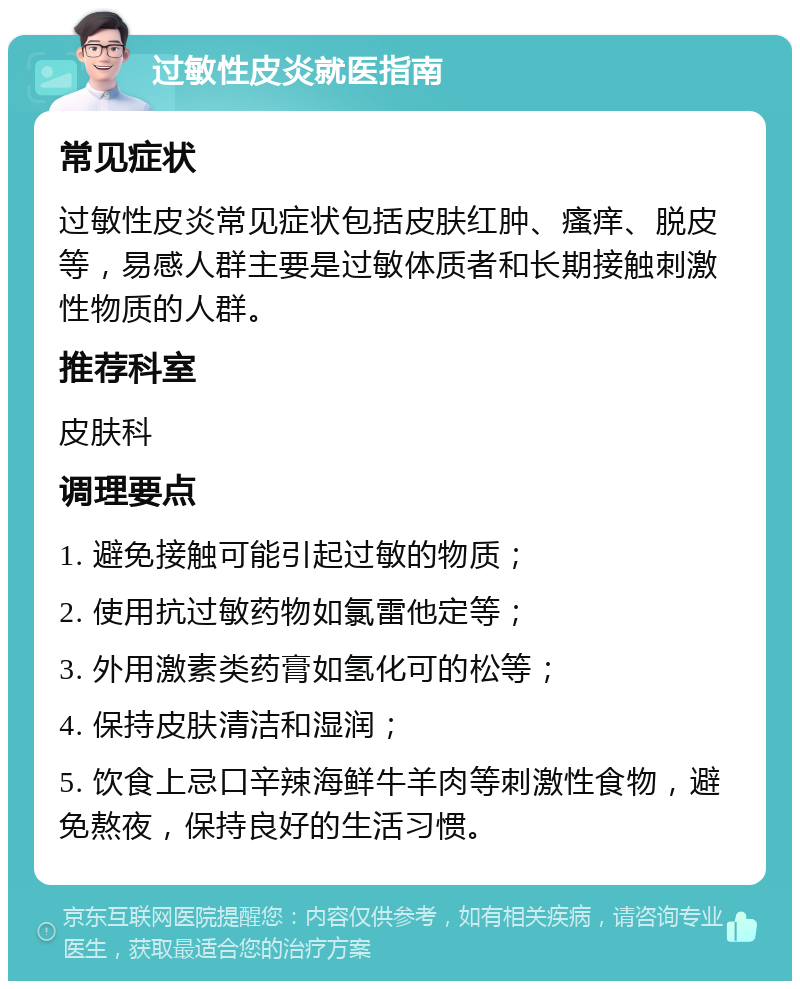 过敏性皮炎就医指南 常见症状 过敏性皮炎常见症状包括皮肤红肿、瘙痒、脱皮等，易感人群主要是过敏体质者和长期接触刺激性物质的人群。 推荐科室 皮肤科 调理要点 1. 避免接触可能引起过敏的物质； 2. 使用抗过敏药物如氯雷他定等； 3. 外用激素类药膏如氢化可的松等； 4. 保持皮肤清洁和湿润； 5. 饮食上忌口辛辣海鲜牛羊肉等刺激性食物，避免熬夜，保持良好的生活习惯。