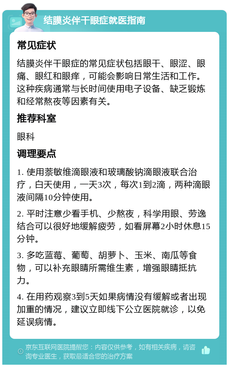 结膜炎伴干眼症就医指南 常见症状 结膜炎伴干眼症的常见症状包括眼干、眼涩、眼痛、眼红和眼痒，可能会影响日常生活和工作。这种疾病通常与长时间使用电子设备、缺乏锻炼和经常熬夜等因素有关。 推荐科室 眼科 调理要点 1. 使用萘敏维滴眼液和玻璃酸钠滴眼液联合治疗，白天使用，一天3次，每次1到2滴，两种滴眼液间隔10分钟使用。 2. 平时注意少看手机、少熬夜，科学用眼、劳逸结合可以很好地缓解疲劳，如看屏幕2小时休息15分钟。 3. 多吃蓝莓、葡萄、胡萝卜、玉米、南瓜等食物，可以补充眼睛所需维生素，增强眼睛抵抗力。 4. 在用药观察3到5天如果病情没有缓解或者出现加重的情况，建议立即线下公立医院就诊，以免延误病情。