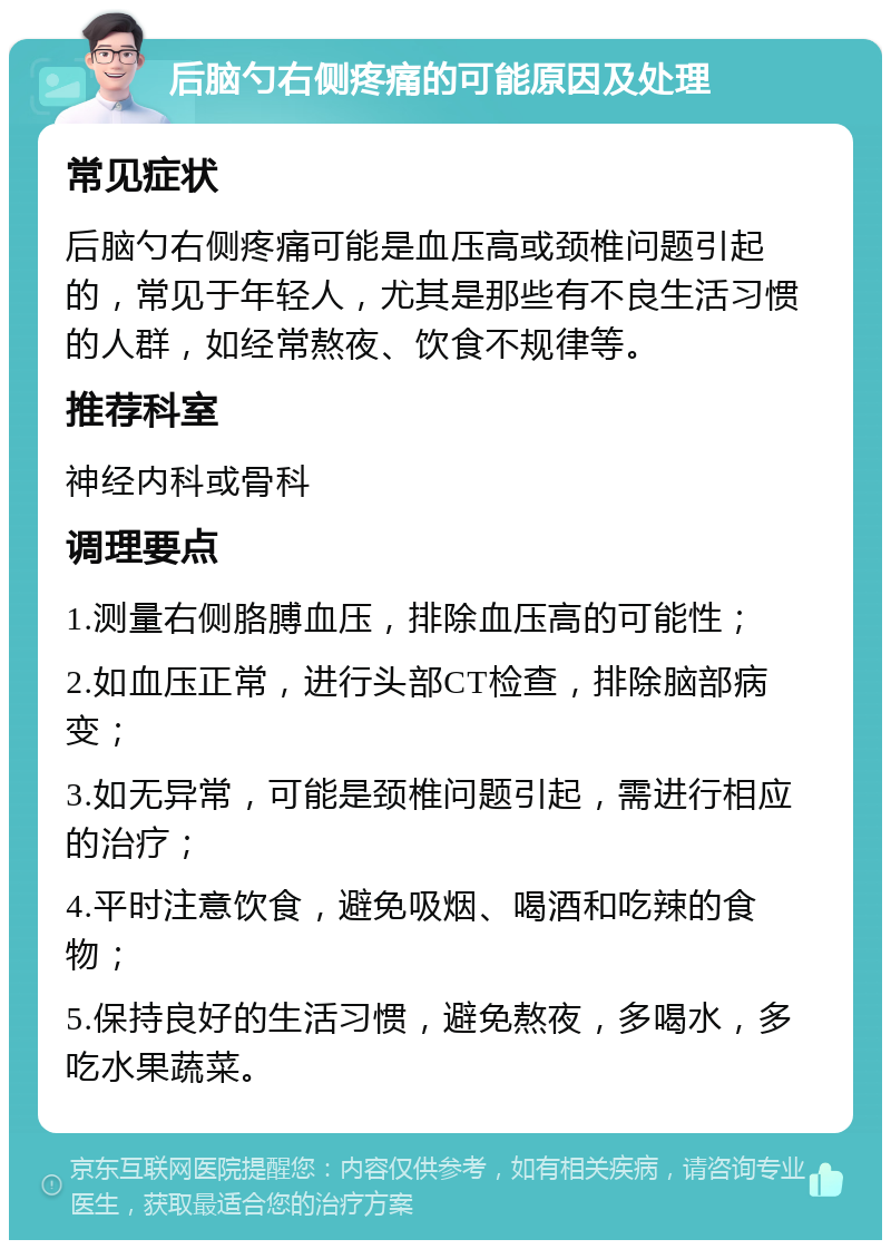 后脑勺右侧疼痛的可能原因及处理 常见症状 后脑勺右侧疼痛可能是血压高或颈椎问题引起的，常见于年轻人，尤其是那些有不良生活习惯的人群，如经常熬夜、饮食不规律等。 推荐科室 神经内科或骨科 调理要点 1.测量右侧胳膊血压，排除血压高的可能性； 2.如血压正常，进行头部CT检查，排除脑部病变； 3.如无异常，可能是颈椎问题引起，需进行相应的治疗； 4.平时注意饮食，避免吸烟、喝酒和吃辣的食物； 5.保持良好的生活习惯，避免熬夜，多喝水，多吃水果蔬菜。