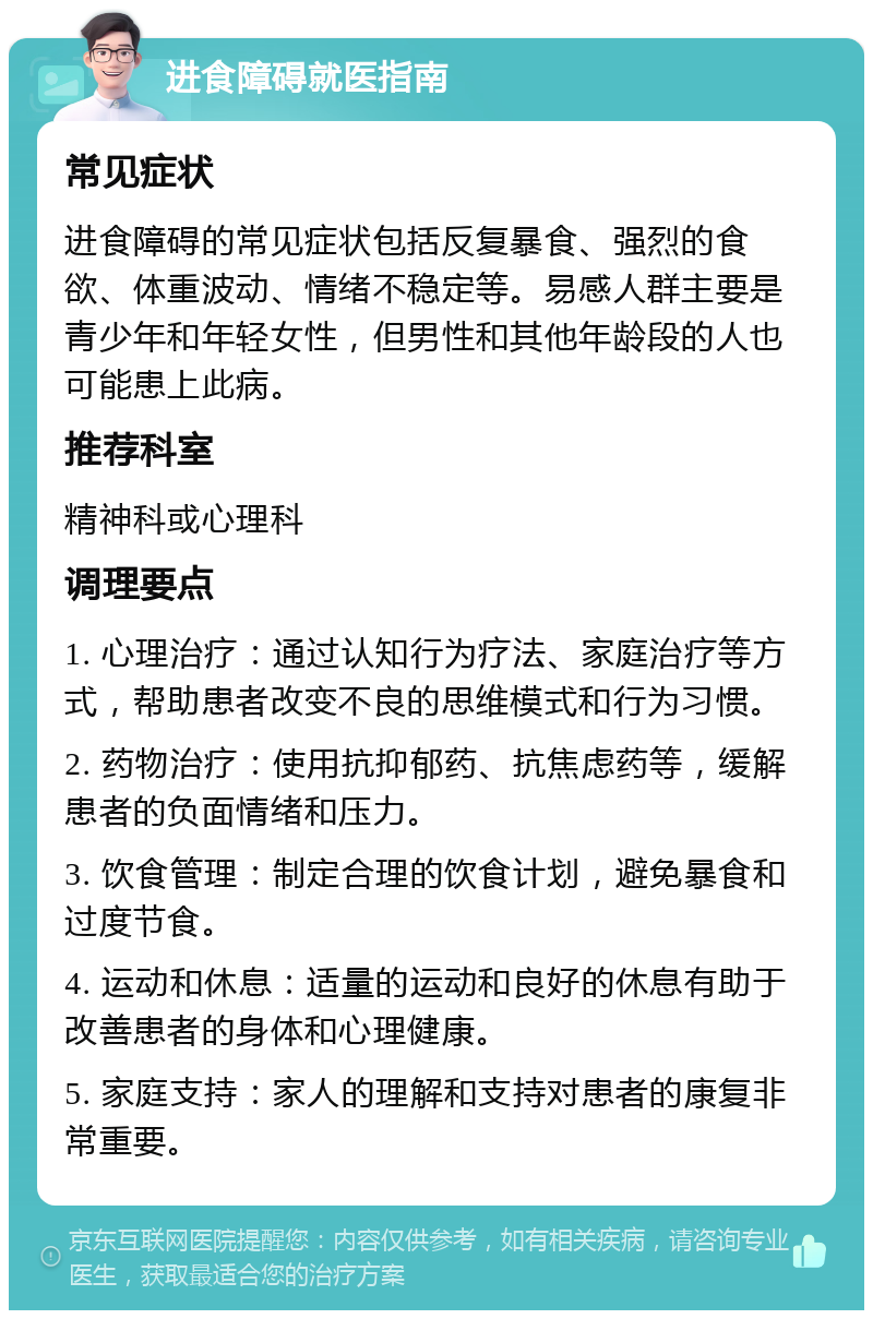 进食障碍就医指南 常见症状 进食障碍的常见症状包括反复暴食、强烈的食欲、体重波动、情绪不稳定等。易感人群主要是青少年和年轻女性，但男性和其他年龄段的人也可能患上此病。 推荐科室 精神科或心理科 调理要点 1. 心理治疗：通过认知行为疗法、家庭治疗等方式，帮助患者改变不良的思维模式和行为习惯。 2. 药物治疗：使用抗抑郁药、抗焦虑药等，缓解患者的负面情绪和压力。 3. 饮食管理：制定合理的饮食计划，避免暴食和过度节食。 4. 运动和休息：适量的运动和良好的休息有助于改善患者的身体和心理健康。 5. 家庭支持：家人的理解和支持对患者的康复非常重要。