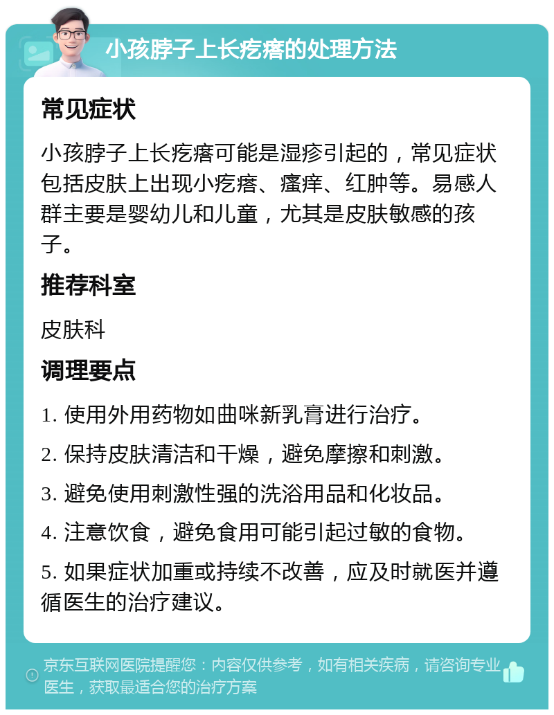 小孩脖子上长疙瘩的处理方法 常见症状 小孩脖子上长疙瘩可能是湿疹引起的，常见症状包括皮肤上出现小疙瘩、瘙痒、红肿等。易感人群主要是婴幼儿和儿童，尤其是皮肤敏感的孩子。 推荐科室 皮肤科 调理要点 1. 使用外用药物如曲咪新乳膏进行治疗。 2. 保持皮肤清洁和干燥，避免摩擦和刺激。 3. 避免使用刺激性强的洗浴用品和化妆品。 4. 注意饮食，避免食用可能引起过敏的食物。 5. 如果症状加重或持续不改善，应及时就医并遵循医生的治疗建议。