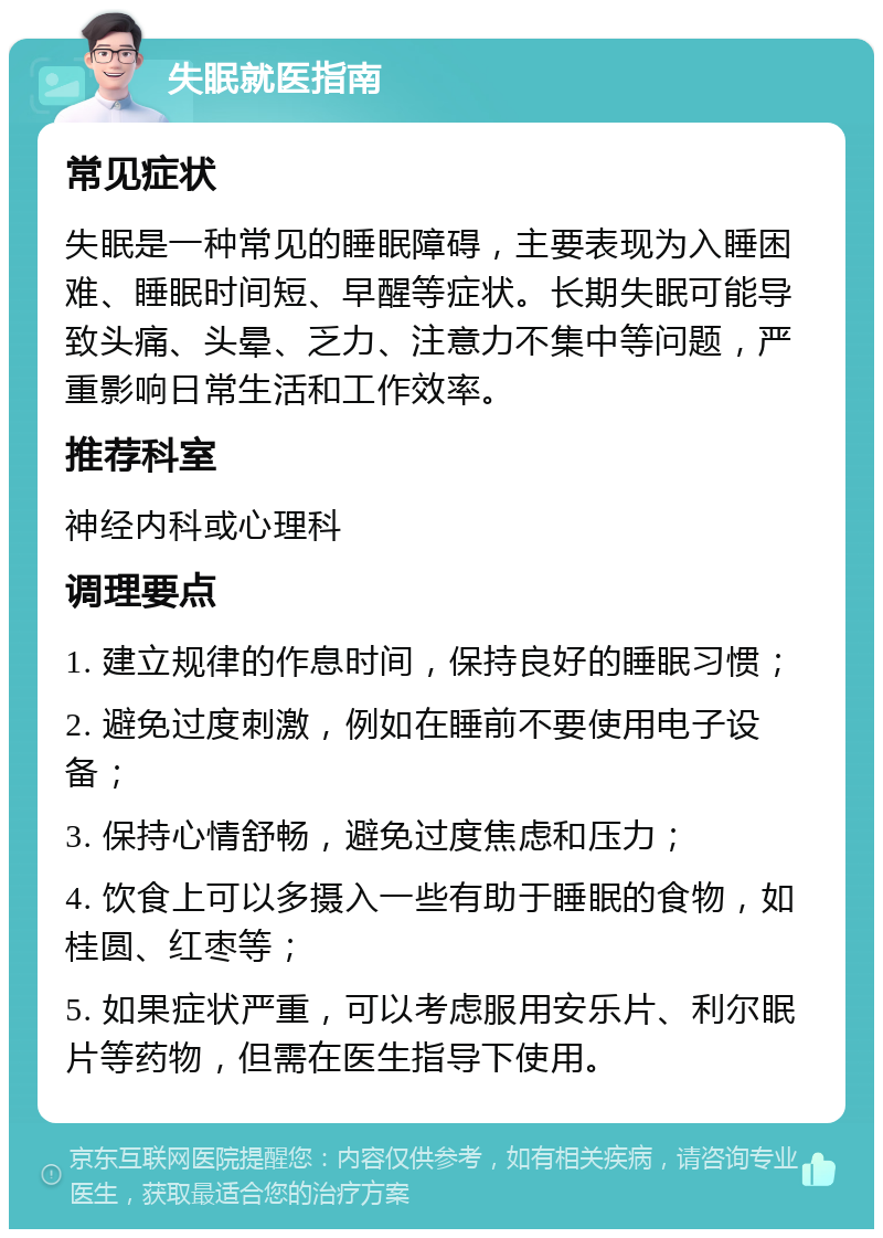 失眠就医指南 常见症状 失眠是一种常见的睡眠障碍，主要表现为入睡困难、睡眠时间短、早醒等症状。长期失眠可能导致头痛、头晕、乏力、注意力不集中等问题，严重影响日常生活和工作效率。 推荐科室 神经内科或心理科 调理要点 1. 建立规律的作息时间，保持良好的睡眠习惯； 2. 避免过度刺激，例如在睡前不要使用电子设备； 3. 保持心情舒畅，避免过度焦虑和压力； 4. 饮食上可以多摄入一些有助于睡眠的食物，如桂圆、红枣等； 5. 如果症状严重，可以考虑服用安乐片、利尔眠片等药物，但需在医生指导下使用。