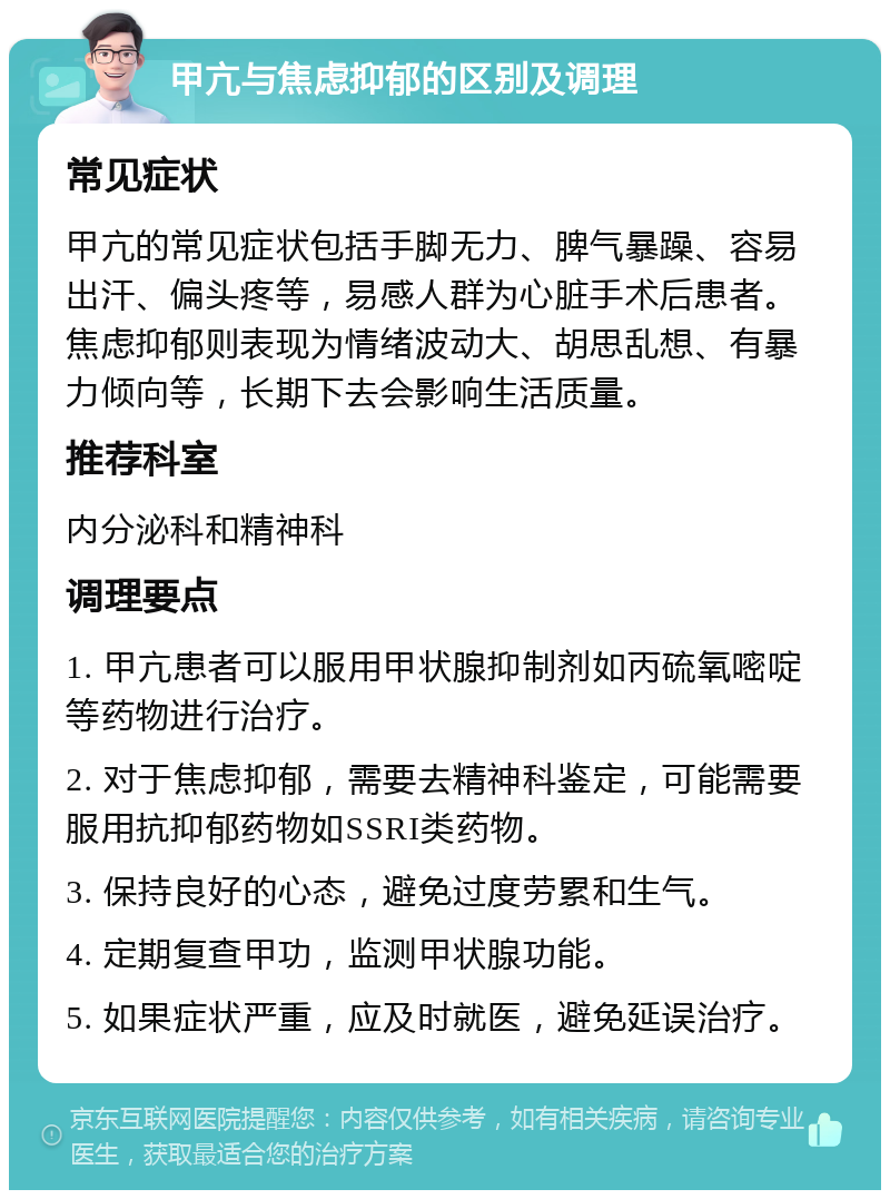 甲亢与焦虑抑郁的区别及调理 常见症状 甲亢的常见症状包括手脚无力、脾气暴躁、容易出汗、偏头疼等，易感人群为心脏手术后患者。焦虑抑郁则表现为情绪波动大、胡思乱想、有暴力倾向等，长期下去会影响生活质量。 推荐科室 内分泌科和精神科 调理要点 1. 甲亢患者可以服用甲状腺抑制剂如丙硫氧嘧啶等药物进行治疗。 2. 对于焦虑抑郁，需要去精神科鉴定，可能需要服用抗抑郁药物如SSRI类药物。 3. 保持良好的心态，避免过度劳累和生气。 4. 定期复查甲功，监测甲状腺功能。 5. 如果症状严重，应及时就医，避免延误治疗。