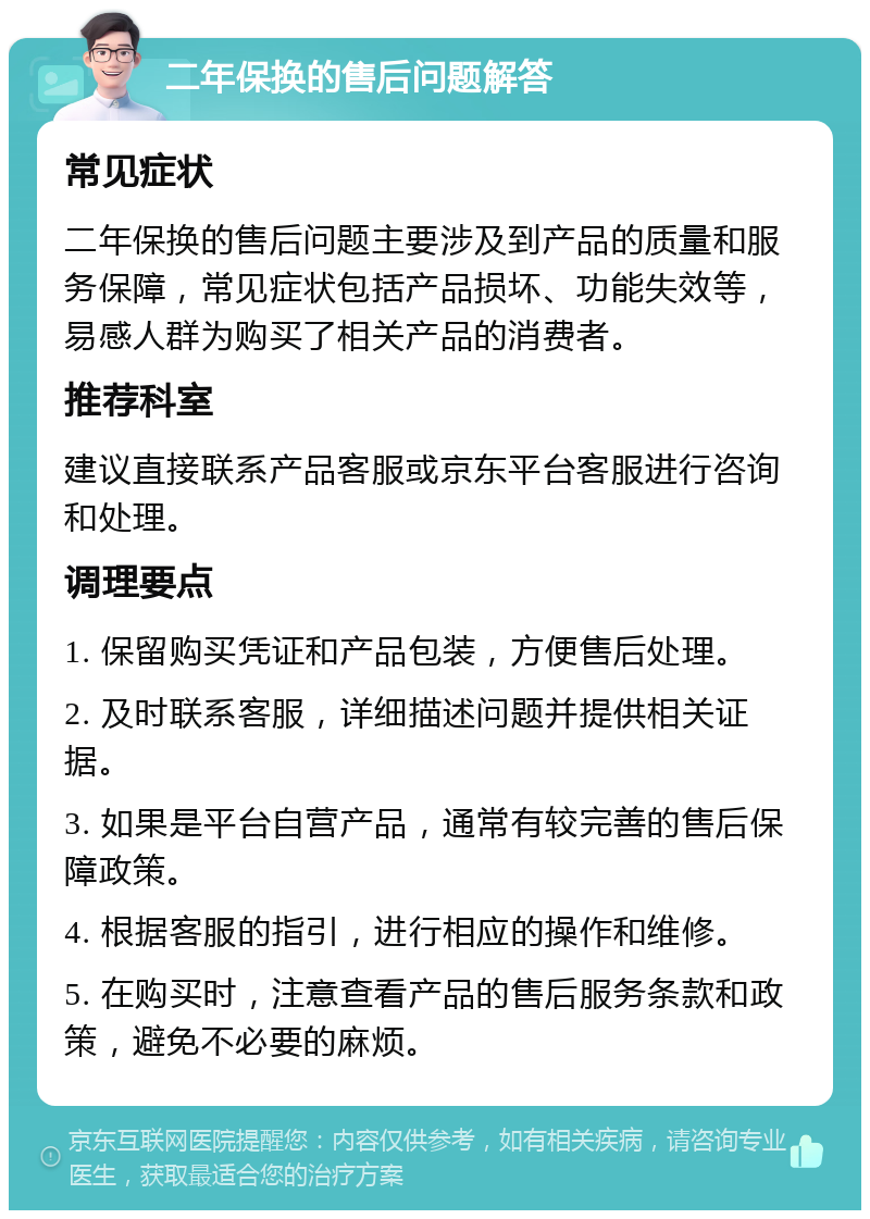 二年保换的售后问题解答 常见症状 二年保换的售后问题主要涉及到产品的质量和服务保障，常见症状包括产品损坏、功能失效等，易感人群为购买了相关产品的消费者。 推荐科室 建议直接联系产品客服或京东平台客服进行咨询和处理。 调理要点 1. 保留购买凭证和产品包装，方便售后处理。 2. 及时联系客服，详细描述问题并提供相关证据。 3. 如果是平台自营产品，通常有较完善的售后保障政策。 4. 根据客服的指引，进行相应的操作和维修。 5. 在购买时，注意查看产品的售后服务条款和政策，避免不必要的麻烦。