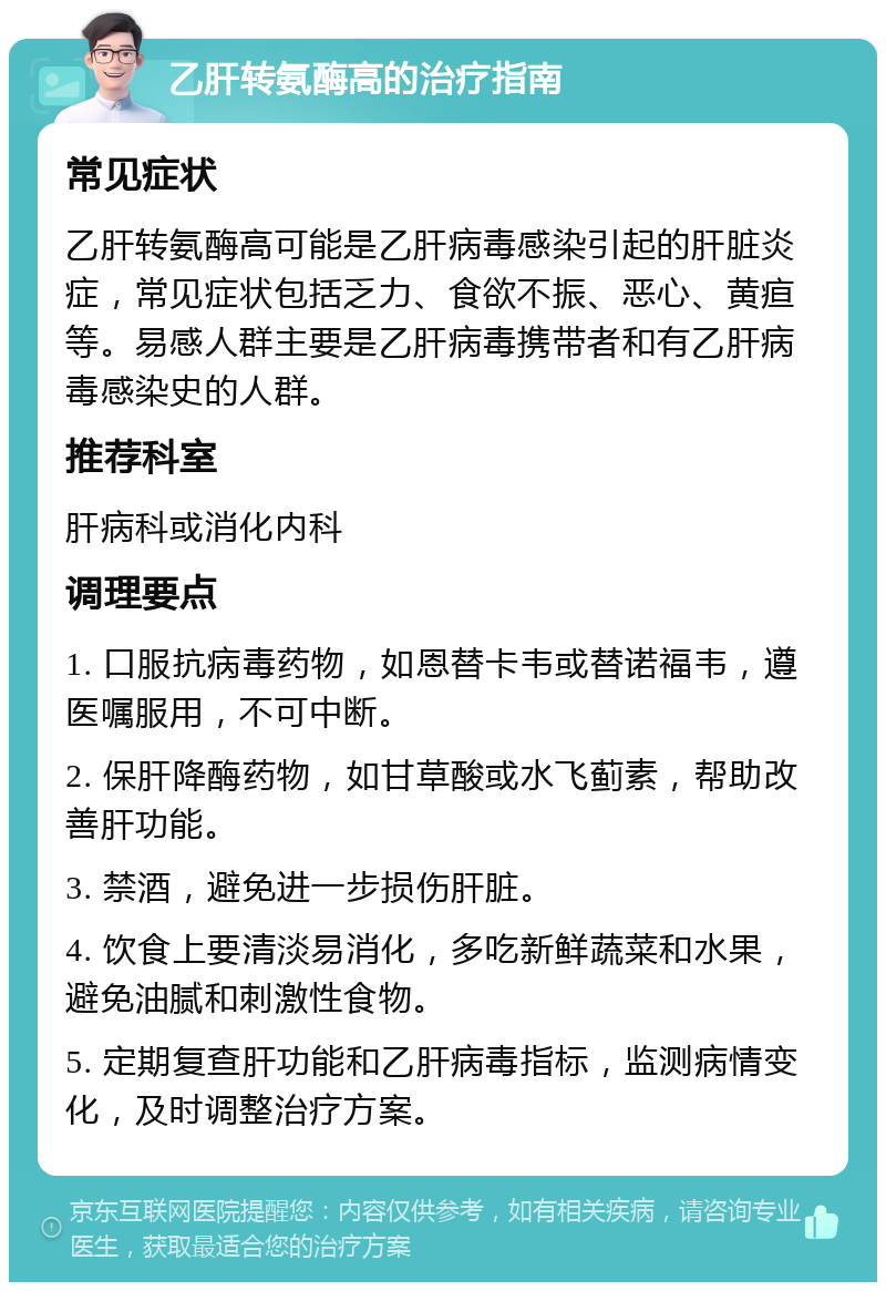 乙肝转氨酶高的治疗指南 常见症状 乙肝转氨酶高可能是乙肝病毒感染引起的肝脏炎症，常见症状包括乏力、食欲不振、恶心、黄疸等。易感人群主要是乙肝病毒携带者和有乙肝病毒感染史的人群。 推荐科室 肝病科或消化内科 调理要点 1. 口服抗病毒药物，如恩替卡韦或替诺福韦，遵医嘱服用，不可中断。 2. 保肝降酶药物，如甘草酸或水飞蓟素，帮助改善肝功能。 3. 禁酒，避免进一步损伤肝脏。 4. 饮食上要清淡易消化，多吃新鲜蔬菜和水果，避免油腻和刺激性食物。 5. 定期复查肝功能和乙肝病毒指标，监测病情变化，及时调整治疗方案。