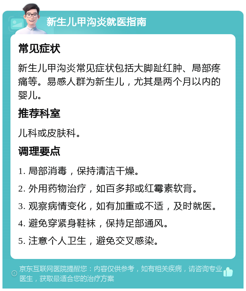 新生儿甲沟炎就医指南 常见症状 新生儿甲沟炎常见症状包括大脚趾红肿、局部疼痛等。易感人群为新生儿，尤其是两个月以内的婴儿。 推荐科室 儿科或皮肤科。 调理要点 1. 局部消毒，保持清洁干燥。 2. 外用药物治疗，如百多邦或红霉素软膏。 3. 观察病情变化，如有加重或不适，及时就医。 4. 避免穿紧身鞋袜，保持足部通风。 5. 注意个人卫生，避免交叉感染。