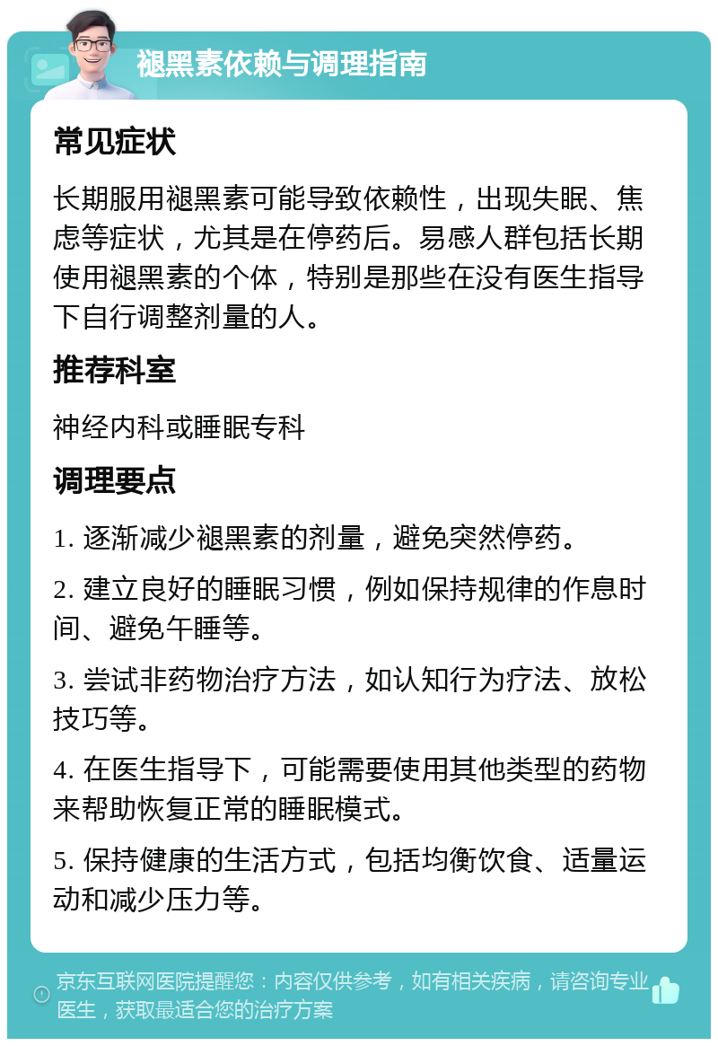 褪黑素依赖与调理指南 常见症状 长期服用褪黑素可能导致依赖性，出现失眠、焦虑等症状，尤其是在停药后。易感人群包括长期使用褪黑素的个体，特别是那些在没有医生指导下自行调整剂量的人。 推荐科室 神经内科或睡眠专科 调理要点 1. 逐渐减少褪黑素的剂量，避免突然停药。 2. 建立良好的睡眠习惯，例如保持规律的作息时间、避免午睡等。 3. 尝试非药物治疗方法，如认知行为疗法、放松技巧等。 4. 在医生指导下，可能需要使用其他类型的药物来帮助恢复正常的睡眠模式。 5. 保持健康的生活方式，包括均衡饮食、适量运动和减少压力等。