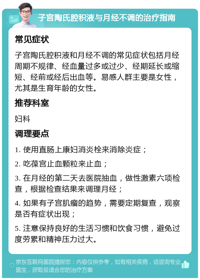 子宫陶氏腔积液与月经不调的治疗指南 常见症状 子宫陶氏腔积液和月经不调的常见症状包括月经周期不规律、经血量过多或过少、经期延长或缩短、经前或经后出血等。易感人群主要是女性，尤其是生育年龄的女性。 推荐科室 妇科 调理要点 1. 使用直肠上康妇消炎栓来消除炎症； 2. 吃葆宫止血颗粒来止血； 3. 在月经的第二天去医院抽血，做性激素六项检查，根据检查结果来调理月经； 4. 如果有子宫肌瘤的趋势，需要定期复查，观察是否有症状出现； 5. 注意保持良好的生活习惯和饮食习惯，避免过度劳累和精神压力过大。