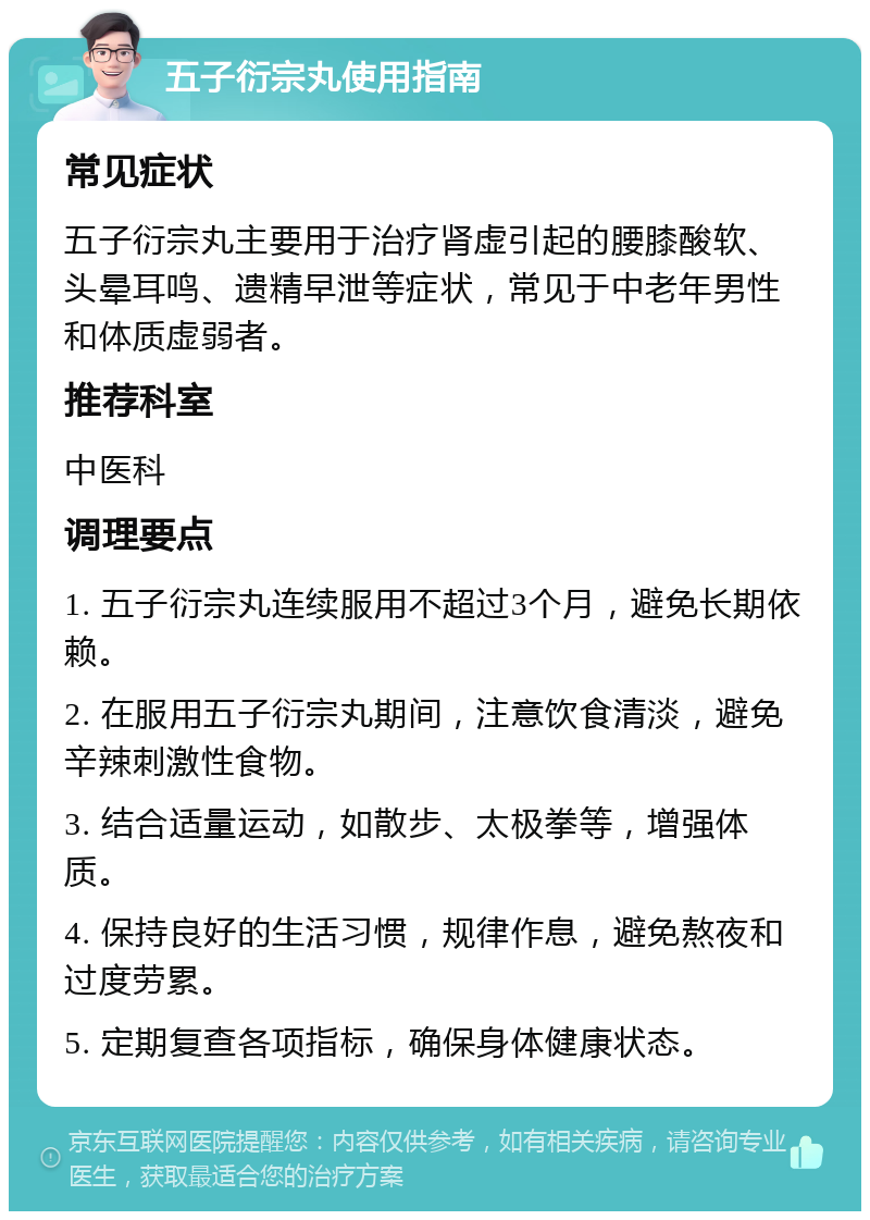 五子衍宗丸使用指南 常见症状 五子衍宗丸主要用于治疗肾虚引起的腰膝酸软、头晕耳鸣、遗精早泄等症状，常见于中老年男性和体质虚弱者。 推荐科室 中医科 调理要点 1. 五子衍宗丸连续服用不超过3个月，避免长期依赖。 2. 在服用五子衍宗丸期间，注意饮食清淡，避免辛辣刺激性食物。 3. 结合适量运动，如散步、太极拳等，增强体质。 4. 保持良好的生活习惯，规律作息，避免熬夜和过度劳累。 5. 定期复查各项指标，确保身体健康状态。