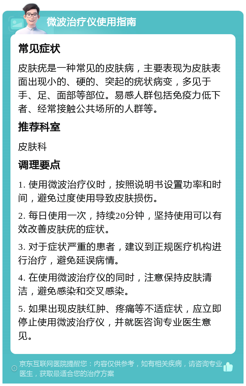 微波治疗仪使用指南 常见症状 皮肤疣是一种常见的皮肤病，主要表现为皮肤表面出现小的、硬的、突起的疣状病变，多见于手、足、面部等部位。易感人群包括免疫力低下者、经常接触公共场所的人群等。 推荐科室 皮肤科 调理要点 1. 使用微波治疗仪时，按照说明书设置功率和时间，避免过度使用导致皮肤损伤。 2. 每日使用一次，持续20分钟，坚持使用可以有效改善皮肤疣的症状。 3. 对于症状严重的患者，建议到正规医疗机构进行治疗，避免延误病情。 4. 在使用微波治疗仪的同时，注意保持皮肤清洁，避免感染和交叉感染。 5. 如果出现皮肤红肿、疼痛等不适症状，应立即停止使用微波治疗仪，并就医咨询专业医生意见。