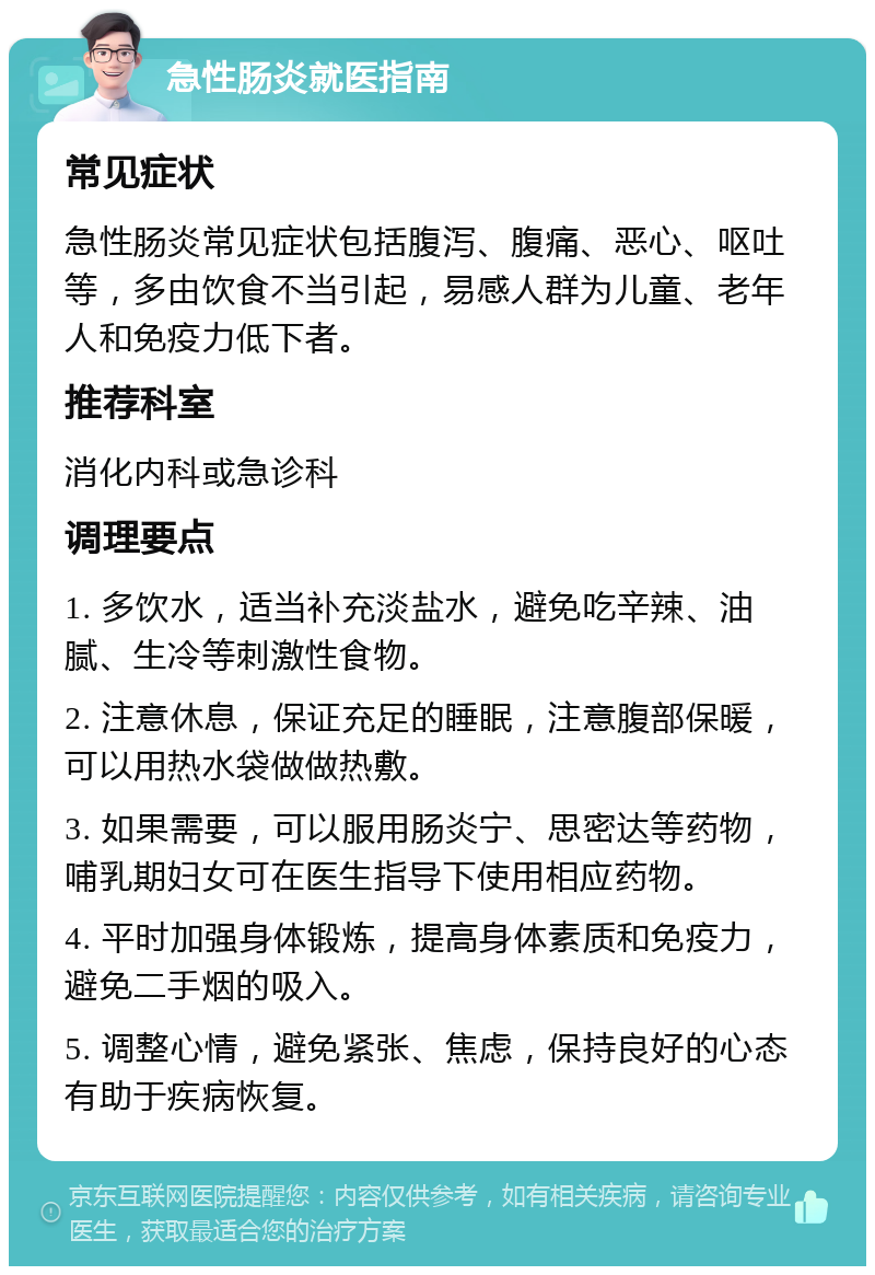 急性肠炎就医指南 常见症状 急性肠炎常见症状包括腹泻、腹痛、恶心、呕吐等，多由饮食不当引起，易感人群为儿童、老年人和免疫力低下者。 推荐科室 消化内科或急诊科 调理要点 1. 多饮水，适当补充淡盐水，避免吃辛辣、油腻、生冷等刺激性食物。 2. 注意休息，保证充足的睡眠，注意腹部保暖，可以用热水袋做做热敷。 3. 如果需要，可以服用肠炎宁、思密达等药物，哺乳期妇女可在医生指导下使用相应药物。 4. 平时加强身体锻炼，提高身体素质和免疫力，避免二手烟的吸入。 5. 调整心情，避免紧张、焦虑，保持良好的心态有助于疾病恢复。