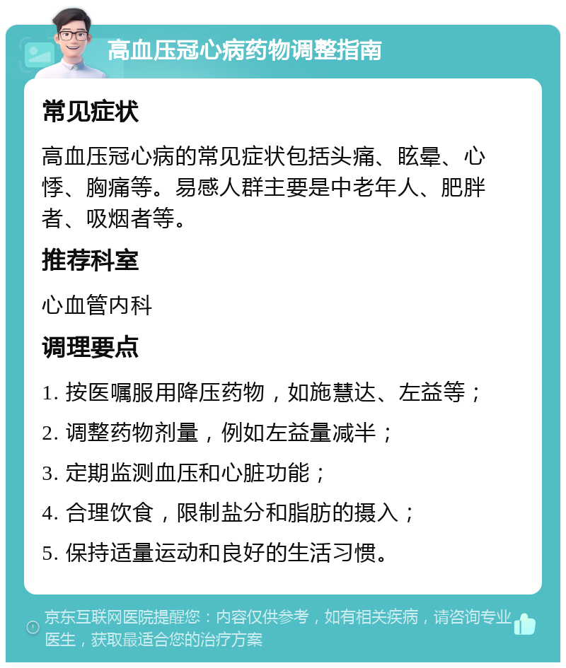 高血压冠心病药物调整指南 常见症状 高血压冠心病的常见症状包括头痛、眩晕、心悸、胸痛等。易感人群主要是中老年人、肥胖者、吸烟者等。 推荐科室 心血管内科 调理要点 1. 按医嘱服用降压药物，如施慧达、左益等； 2. 调整药物剂量，例如左益量减半； 3. 定期监测血压和心脏功能； 4. 合理饮食，限制盐分和脂肪的摄入； 5. 保持适量运动和良好的生活习惯。