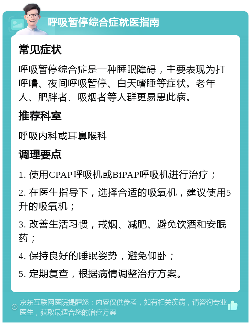 呼吸暂停综合症就医指南 常见症状 呼吸暂停综合症是一种睡眠障碍，主要表现为打呼噜、夜间呼吸暂停、白天嗜睡等症状。老年人、肥胖者、吸烟者等人群更易患此病。 推荐科室 呼吸内科或耳鼻喉科 调理要点 1. 使用CPAP呼吸机或BiPAP呼吸机进行治疗； 2. 在医生指导下，选择合适的吸氧机，建议使用5升的吸氧机； 3. 改善生活习惯，戒烟、减肥、避免饮酒和安眠药； 4. 保持良好的睡眠姿势，避免仰卧； 5. 定期复查，根据病情调整治疗方案。