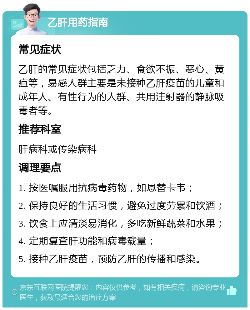 乙肝用药指南 常见症状 乙肝的常见症状包括乏力、食欲不振、恶心、黄疸等，易感人群主要是未接种乙肝疫苗的儿童和成年人、有性行为的人群、共用注射器的静脉吸毒者等。 推荐科室 肝病科或传染病科 调理要点 1. 按医嘱服用抗病毒药物，如恩替卡韦； 2. 保持良好的生活习惯，避免过度劳累和饮酒； 3. 饮食上应清淡易消化，多吃新鲜蔬菜和水果； 4. 定期复查肝功能和病毒载量； 5. 接种乙肝疫苗，预防乙肝的传播和感染。