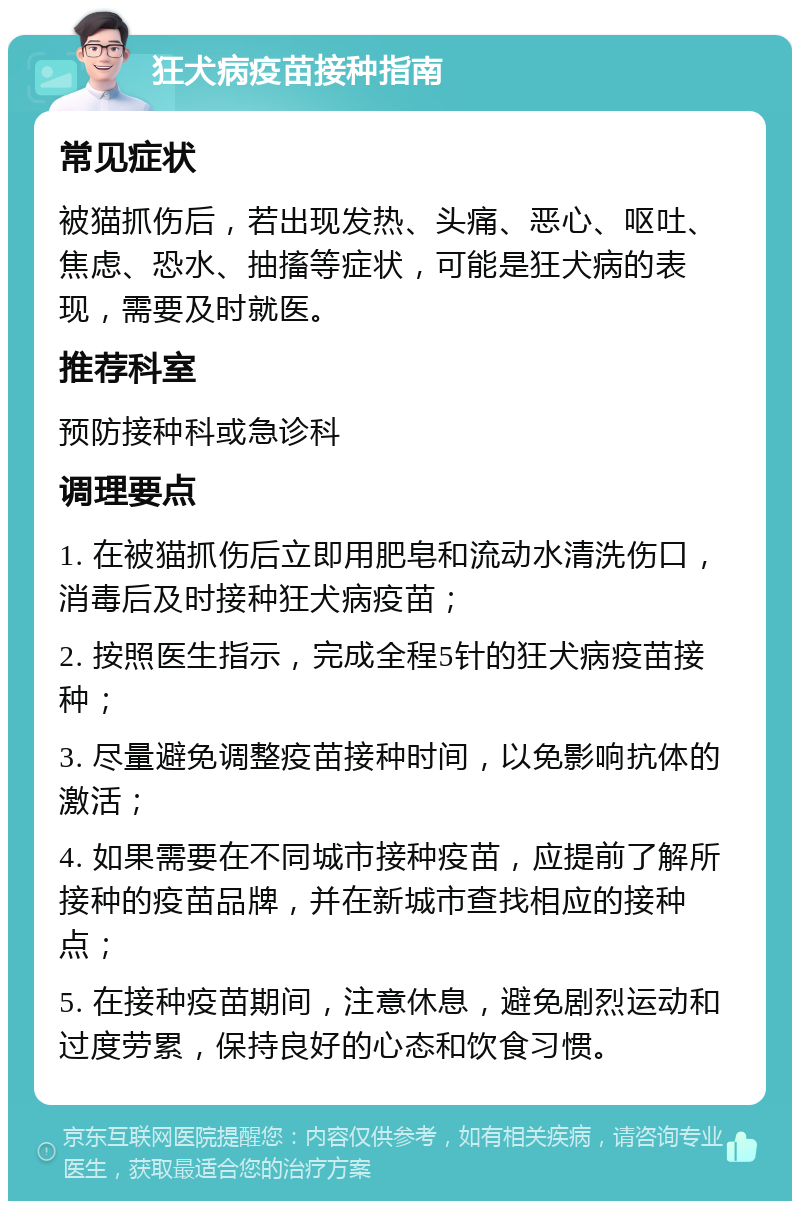 狂犬病疫苗接种指南 常见症状 被猫抓伤后，若出现发热、头痛、恶心、呕吐、焦虑、恐水、抽搐等症状，可能是狂犬病的表现，需要及时就医。 推荐科室 预防接种科或急诊科 调理要点 1. 在被猫抓伤后立即用肥皂和流动水清洗伤口，消毒后及时接种狂犬病疫苗； 2. 按照医生指示，完成全程5针的狂犬病疫苗接种； 3. 尽量避免调整疫苗接种时间，以免影响抗体的激活； 4. 如果需要在不同城市接种疫苗，应提前了解所接种的疫苗品牌，并在新城市查找相应的接种点； 5. 在接种疫苗期间，注意休息，避免剧烈运动和过度劳累，保持良好的心态和饮食习惯。