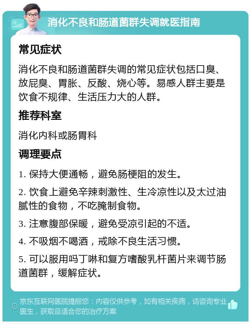 消化不良和肠道菌群失调就医指南 常见症状 消化不良和肠道菌群失调的常见症状包括口臭、放屁臭、胃胀、反酸、烧心等。易感人群主要是饮食不规律、生活压力大的人群。 推荐科室 消化内科或肠胃科 调理要点 1. 保持大便通畅，避免肠梗阻的发生。 2. 饮食上避免辛辣刺激性、生冷凉性以及太过油腻性的食物，不吃腌制食物。 3. 注意腹部保暖，避免受凉引起的不适。 4. 不吸烟不喝酒，戒除不良生活习惯。 5. 可以服用吗丁啉和复方嗜酸乳杆菌片来调节肠道菌群，缓解症状。