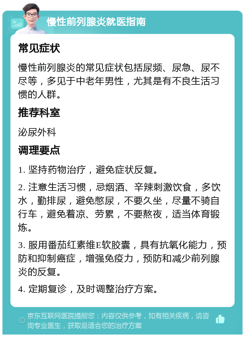 慢性前列腺炎就医指南 常见症状 慢性前列腺炎的常见症状包括尿频、尿急、尿不尽等，多见于中老年男性，尤其是有不良生活习惯的人群。 推荐科室 泌尿外科 调理要点 1. 坚持药物治疗，避免症状反复。 2. 注意生活习惯，忌烟酒、辛辣刺激饮食，多饮水，勤排尿，避免憋尿，不要久坐，尽量不骑自行车，避免着凉、劳累，不要熬夜，适当体育锻炼。 3. 服用番茄红素维E软胶囊，具有抗氧化能力，预防和抑制癌症，增强免疫力，预防和减少前列腺炎的反复。 4. 定期复诊，及时调整治疗方案。