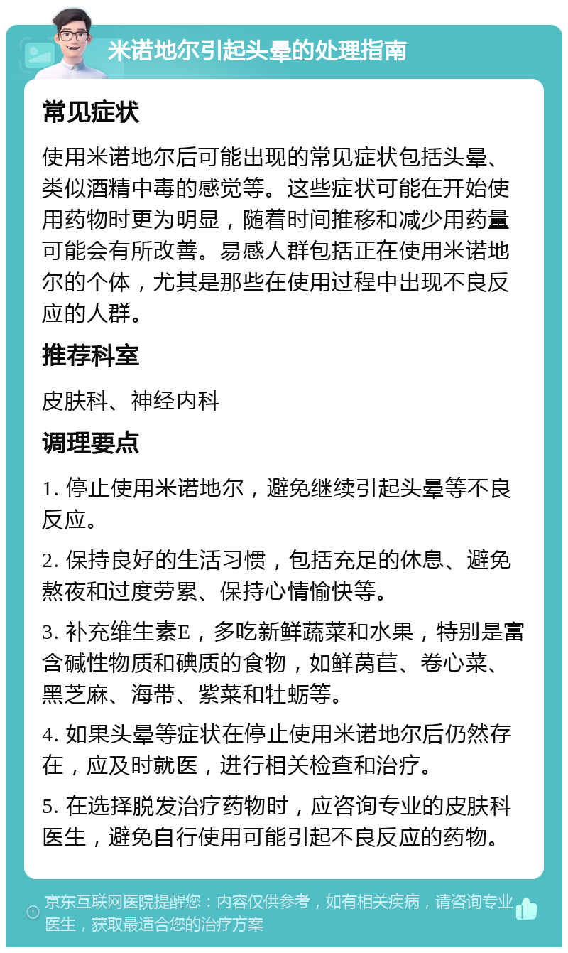 米诺地尔引起头晕的处理指南 常见症状 使用米诺地尔后可能出现的常见症状包括头晕、类似酒精中毒的感觉等。这些症状可能在开始使用药物时更为明显，随着时间推移和减少用药量可能会有所改善。易感人群包括正在使用米诺地尔的个体，尤其是那些在使用过程中出现不良反应的人群。 推荐科室 皮肤科、神经内科 调理要点 1. 停止使用米诺地尔，避免继续引起头晕等不良反应。 2. 保持良好的生活习惯，包括充足的休息、避免熬夜和过度劳累、保持心情愉快等。 3. 补充维生素E，多吃新鲜蔬菜和水果，特别是富含碱性物质和碘质的食物，如鲜莴苣、卷心菜、黑芝麻、海带、紫菜和牡蛎等。 4. 如果头晕等症状在停止使用米诺地尔后仍然存在，应及时就医，进行相关检查和治疗。 5. 在选择脱发治疗药物时，应咨询专业的皮肤科医生，避免自行使用可能引起不良反应的药物。