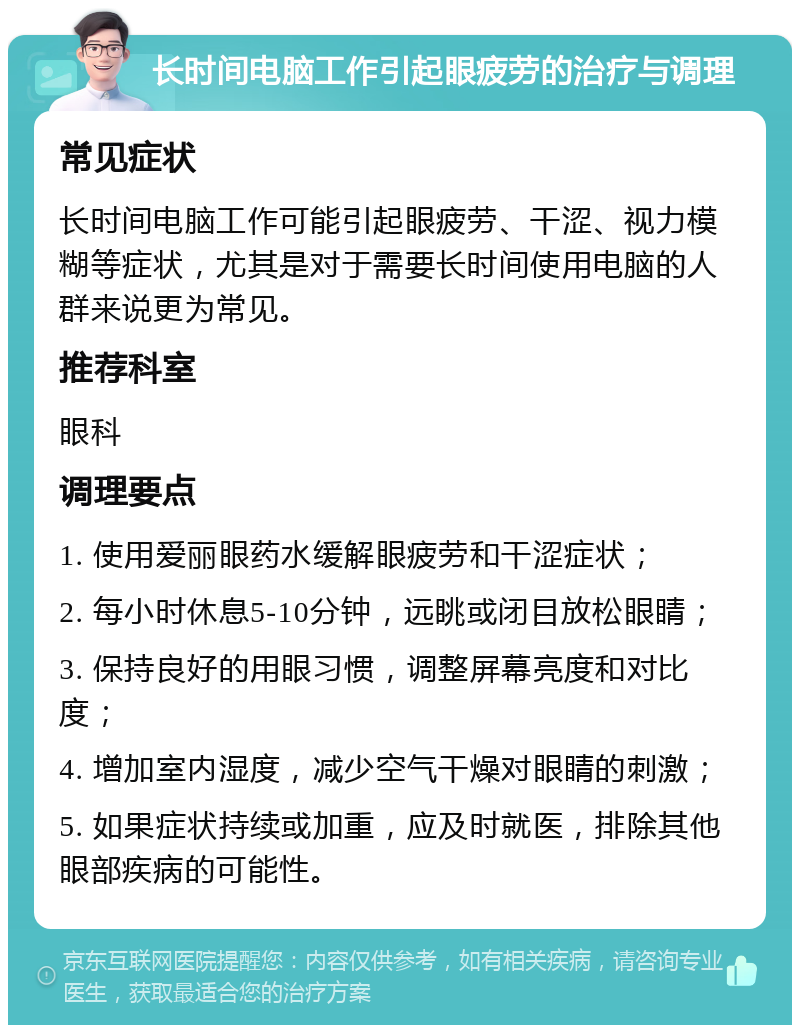 长时间电脑工作引起眼疲劳的治疗与调理 常见症状 长时间电脑工作可能引起眼疲劳、干涩、视力模糊等症状，尤其是对于需要长时间使用电脑的人群来说更为常见。 推荐科室 眼科 调理要点 1. 使用爱丽眼药水缓解眼疲劳和干涩症状； 2. 每小时休息5-10分钟，远眺或闭目放松眼睛； 3. 保持良好的用眼习惯，调整屏幕亮度和对比度； 4. 增加室内湿度，减少空气干燥对眼睛的刺激； 5. 如果症状持续或加重，应及时就医，排除其他眼部疾病的可能性。