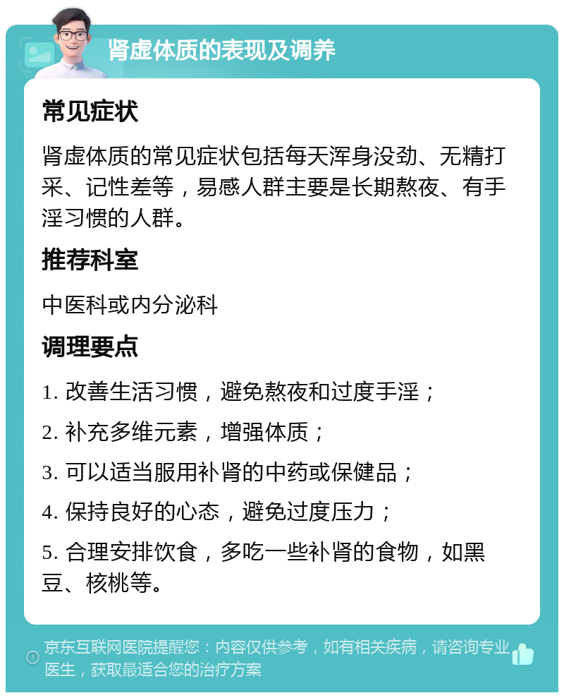 肾虚体质的表现及调养 常见症状 肾虚体质的常见症状包括每天浑身没劲、无精打采、记性差等，易感人群主要是长期熬夜、有手淫习惯的人群。 推荐科室 中医科或内分泌科 调理要点 1. 改善生活习惯，避免熬夜和过度手淫； 2. 补充多维元素，增强体质； 3. 可以适当服用补肾的中药或保健品； 4. 保持良好的心态，避免过度压力； 5. 合理安排饮食，多吃一些补肾的食物，如黑豆、核桃等。