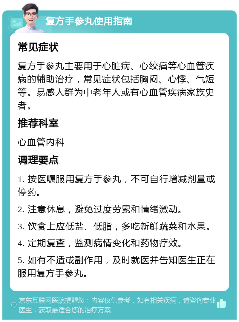 复方手参丸使用指南 常见症状 复方手参丸主要用于心脏病、心绞痛等心血管疾病的辅助治疗，常见症状包括胸闷、心悸、气短等。易感人群为中老年人或有心血管疾病家族史者。 推荐科室 心血管内科 调理要点 1. 按医嘱服用复方手参丸，不可自行增减剂量或停药。 2. 注意休息，避免过度劳累和情绪激动。 3. 饮食上应低盐、低脂，多吃新鲜蔬菜和水果。 4. 定期复查，监测病情变化和药物疗效。 5. 如有不适或副作用，及时就医并告知医生正在服用复方手参丸。