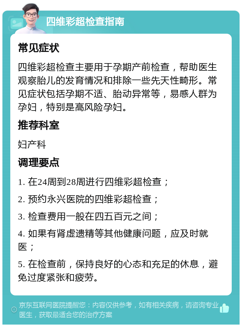 四维彩超检查指南 常见症状 四维彩超检查主要用于孕期产前检查，帮助医生观察胎儿的发育情况和排除一些先天性畸形。常见症状包括孕期不适、胎动异常等，易感人群为孕妇，特别是高风险孕妇。 推荐科室 妇产科 调理要点 1. 在24周到28周进行四维彩超检查； 2. 预约永兴医院的四维彩超检查； 3. 检查费用一般在四五百元之间； 4. 如果有肾虚遗精等其他健康问题，应及时就医； 5. 在检查前，保持良好的心态和充足的休息，避免过度紧张和疲劳。