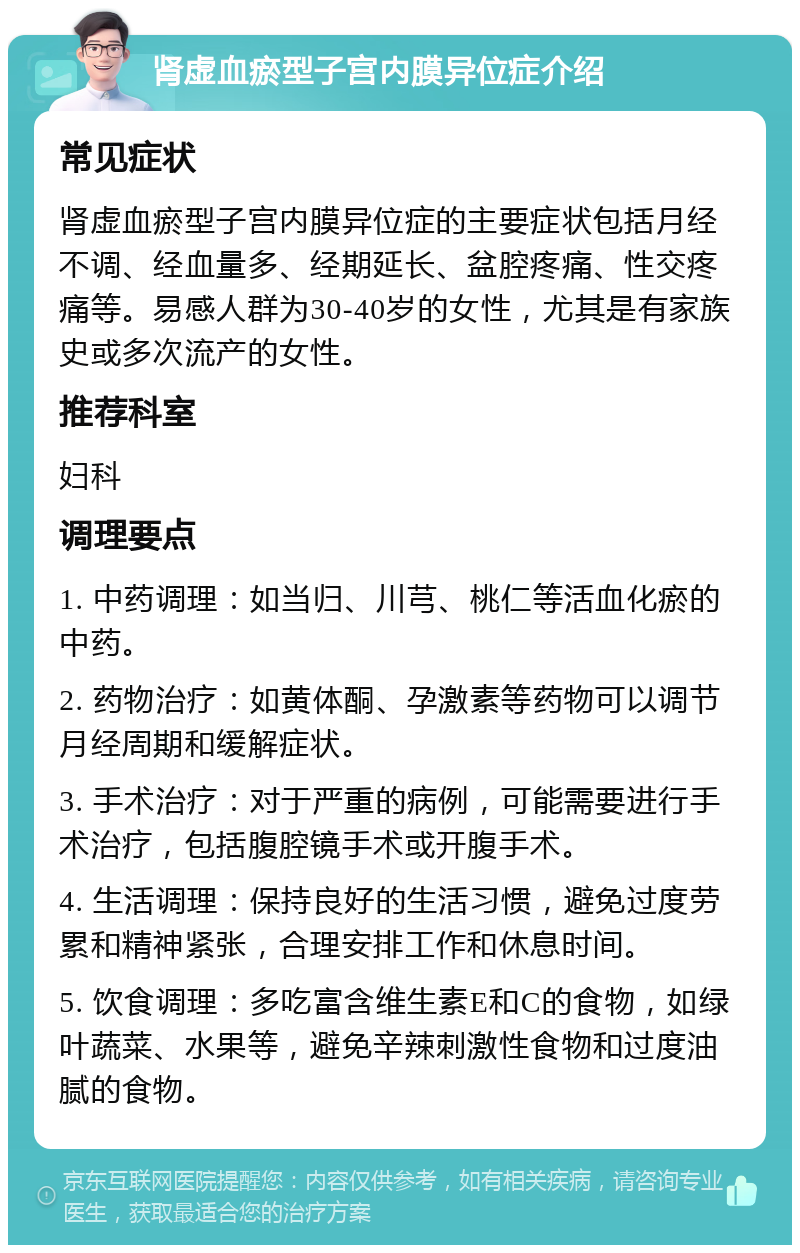 肾虚血瘀型子宫内膜异位症介绍 常见症状 肾虚血瘀型子宫内膜异位症的主要症状包括月经不调、经血量多、经期延长、盆腔疼痛、性交疼痛等。易感人群为30-40岁的女性，尤其是有家族史或多次流产的女性。 推荐科室 妇科 调理要点 1. 中药调理：如当归、川芎、桃仁等活血化瘀的中药。 2. 药物治疗：如黄体酮、孕激素等药物可以调节月经周期和缓解症状。 3. 手术治疗：对于严重的病例，可能需要进行手术治疗，包括腹腔镜手术或开腹手术。 4. 生活调理：保持良好的生活习惯，避免过度劳累和精神紧张，合理安排工作和休息时间。 5. 饮食调理：多吃富含维生素E和C的食物，如绿叶蔬菜、水果等，避免辛辣刺激性食物和过度油腻的食物。