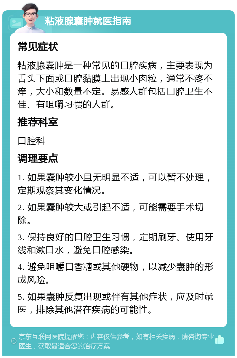 粘液腺囊肿就医指南 常见症状 粘液腺囊肿是一种常见的口腔疾病，主要表现为舌头下面或口腔黏膜上出现小肉粒，通常不疼不痒，大小和数量不定。易感人群包括口腔卫生不佳、有咀嚼习惯的人群。 推荐科室 口腔科 调理要点 1. 如果囊肿较小且无明显不适，可以暂不处理，定期观察其变化情况。 2. 如果囊肿较大或引起不适，可能需要手术切除。 3. 保持良好的口腔卫生习惯，定期刷牙、使用牙线和漱口水，避免口腔感染。 4. 避免咀嚼口香糖或其他硬物，以减少囊肿的形成风险。 5. 如果囊肿反复出现或伴有其他症状，应及时就医，排除其他潜在疾病的可能性。