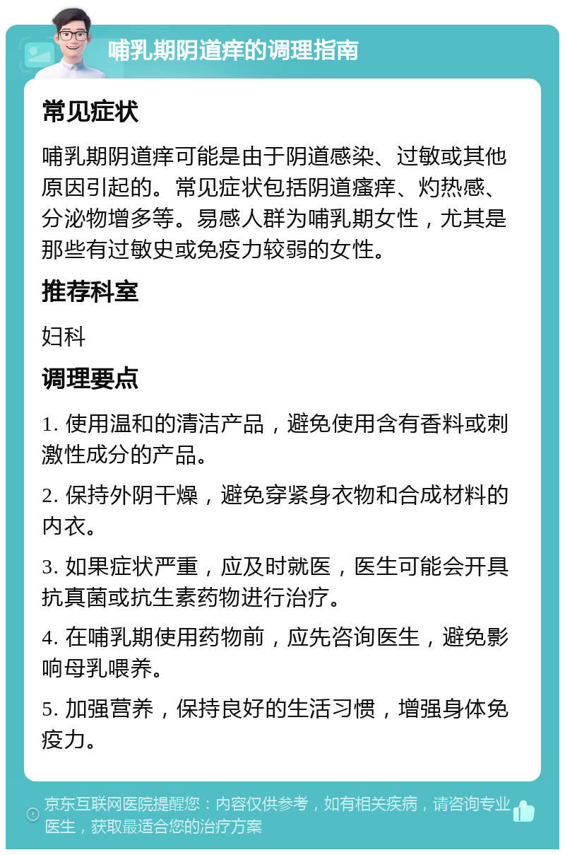 哺乳期阴道痒的调理指南 常见症状 哺乳期阴道痒可能是由于阴道感染、过敏或其他原因引起的。常见症状包括阴道瘙痒、灼热感、分泌物增多等。易感人群为哺乳期女性，尤其是那些有过敏史或免疫力较弱的女性。 推荐科室 妇科 调理要点 1. 使用温和的清洁产品，避免使用含有香料或刺激性成分的产品。 2. 保持外阴干燥，避免穿紧身衣物和合成材料的内衣。 3. 如果症状严重，应及时就医，医生可能会开具抗真菌或抗生素药物进行治疗。 4. 在哺乳期使用药物前，应先咨询医生，避免影响母乳喂养。 5. 加强营养，保持良好的生活习惯，增强身体免疫力。