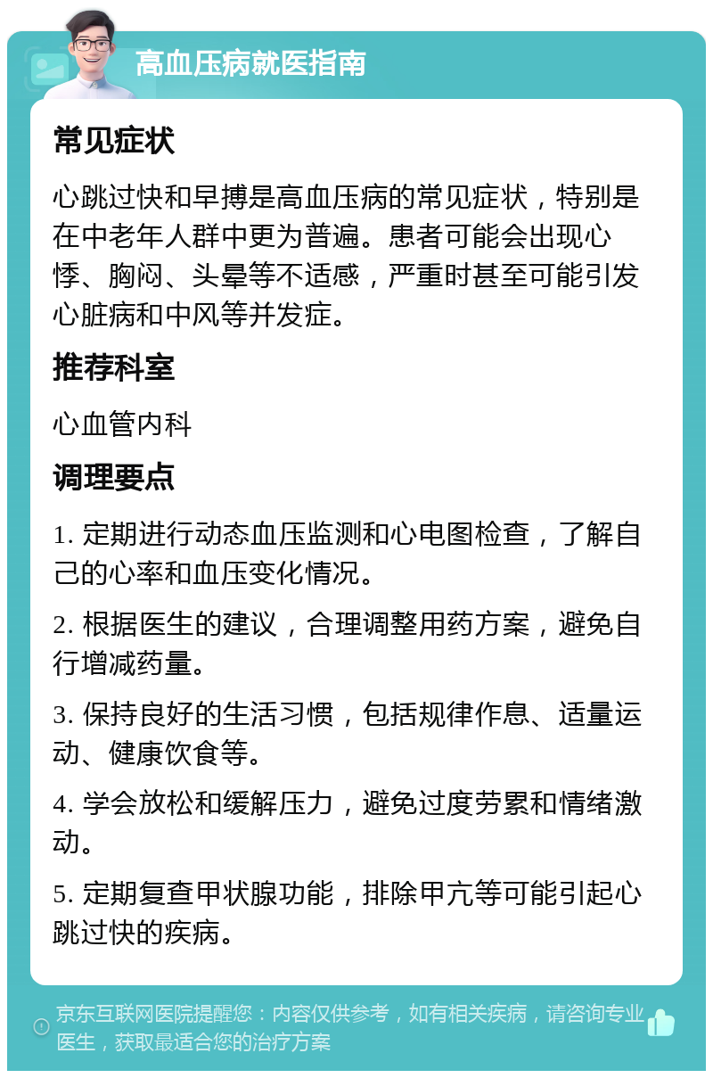 高血压病就医指南 常见症状 心跳过快和早搏是高血压病的常见症状，特别是在中老年人群中更为普遍。患者可能会出现心悸、胸闷、头晕等不适感，严重时甚至可能引发心脏病和中风等并发症。 推荐科室 心血管内科 调理要点 1. 定期进行动态血压监测和心电图检查，了解自己的心率和血压变化情况。 2. 根据医生的建议，合理调整用药方案，避免自行增减药量。 3. 保持良好的生活习惯，包括规律作息、适量运动、健康饮食等。 4. 学会放松和缓解压力，避免过度劳累和情绪激动。 5. 定期复查甲状腺功能，排除甲亢等可能引起心跳过快的疾病。