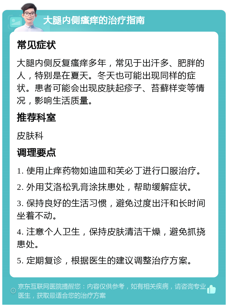 大腿内侧瘙痒的治疗指南 常见症状 大腿内侧反复瘙痒多年，常见于出汗多、肥胖的人，特别是在夏天。冬天也可能出现同样的症状。患者可能会出现皮肤起疹子、苔藓样变等情况，影响生活质量。 推荐科室 皮肤科 调理要点 1. 使用止痒药物如迪皿和芙必丁进行口服治疗。 2. 外用艾洛松乳膏涂抹患处，帮助缓解症状。 3. 保持良好的生活习惯，避免过度出汗和长时间坐着不动。 4. 注意个人卫生，保持皮肤清洁干燥，避免抓挠患处。 5. 定期复诊，根据医生的建议调整治疗方案。