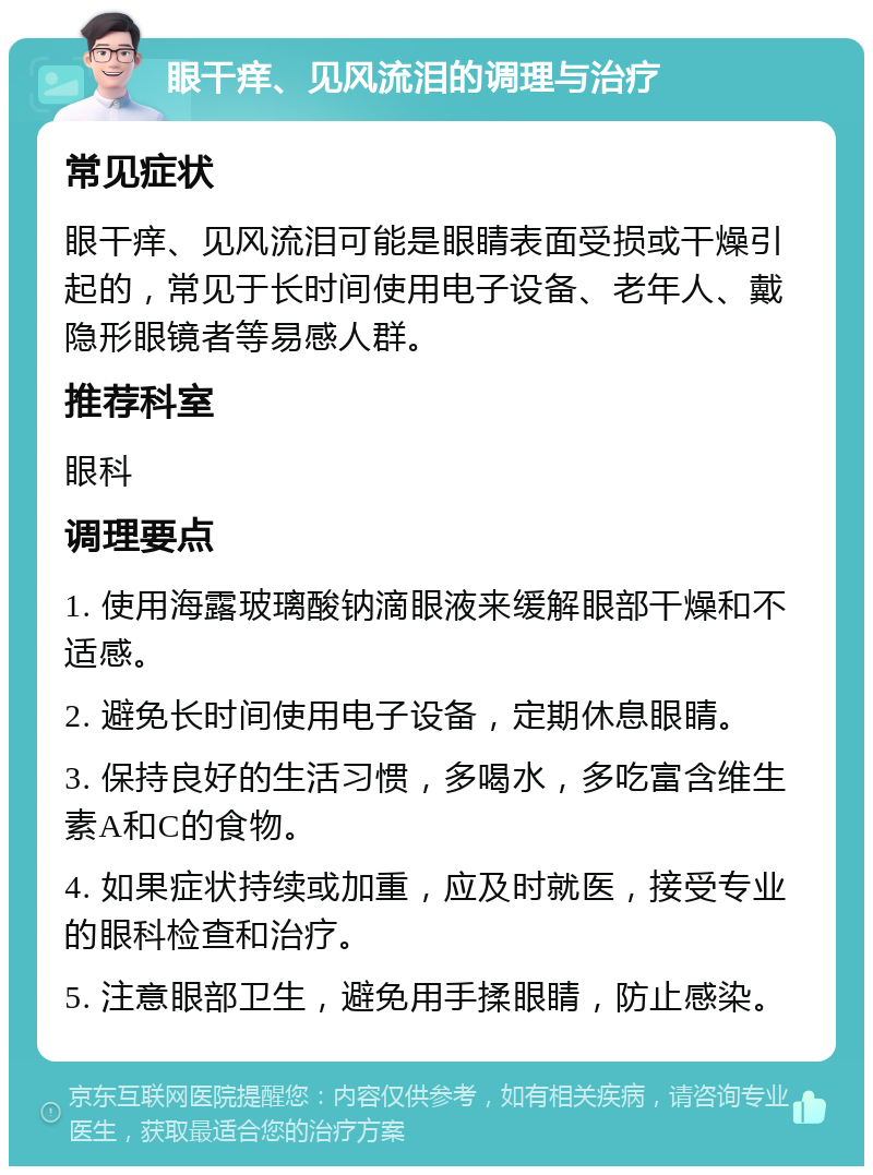 眼干痒、见风流泪的调理与治疗 常见症状 眼干痒、见风流泪可能是眼睛表面受损或干燥引起的，常见于长时间使用电子设备、老年人、戴隐形眼镜者等易感人群。 推荐科室 眼科 调理要点 1. 使用海露玻璃酸钠滴眼液来缓解眼部干燥和不适感。 2. 避免长时间使用电子设备，定期休息眼睛。 3. 保持良好的生活习惯，多喝水，多吃富含维生素A和C的食物。 4. 如果症状持续或加重，应及时就医，接受专业的眼科检查和治疗。 5. 注意眼部卫生，避免用手揉眼睛，防止感染。