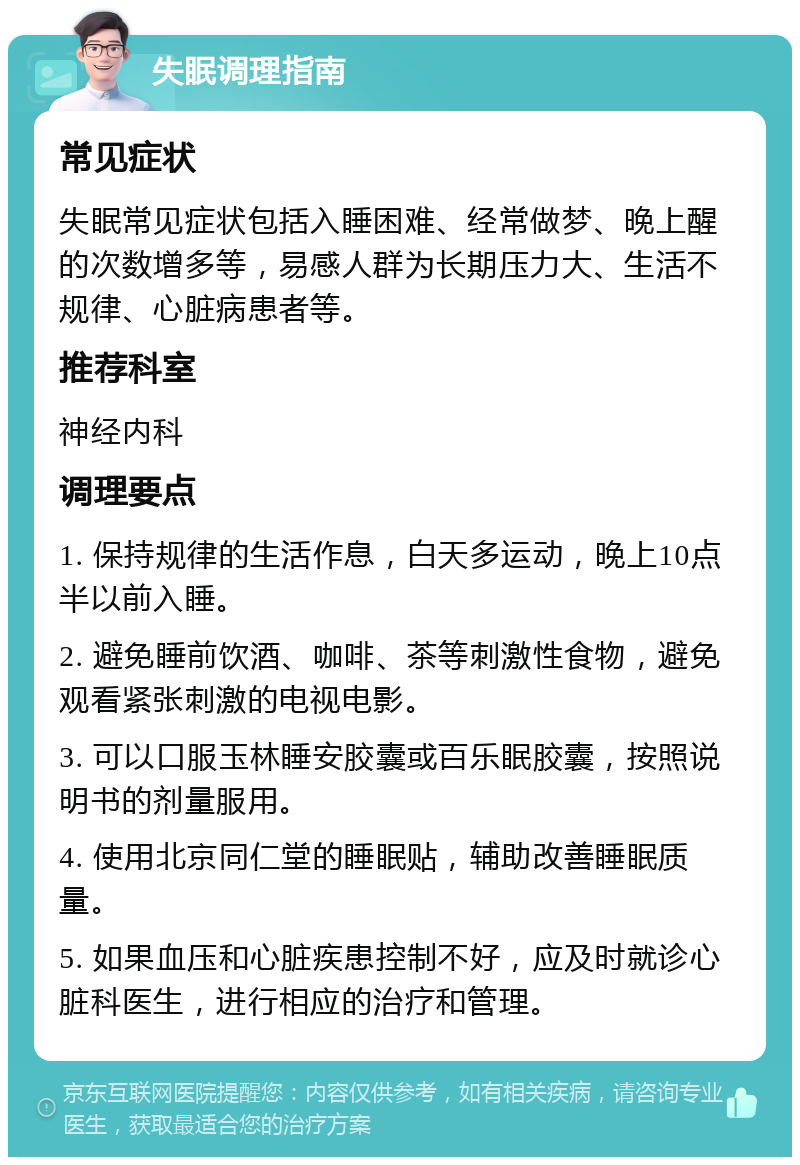 失眠调理指南 常见症状 失眠常见症状包括入睡困难、经常做梦、晚上醒的次数增多等，易感人群为长期压力大、生活不规律、心脏病患者等。 推荐科室 神经内科 调理要点 1. 保持规律的生活作息，白天多运动，晚上10点半以前入睡。 2. 避免睡前饮酒、咖啡、茶等刺激性食物，避免观看紧张刺激的电视电影。 3. 可以口服玉林睡安胶囊或百乐眠胶囊，按照说明书的剂量服用。 4. 使用北京同仁堂的睡眠贴，辅助改善睡眠质量。 5. 如果血压和心脏疾患控制不好，应及时就诊心脏科医生，进行相应的治疗和管理。