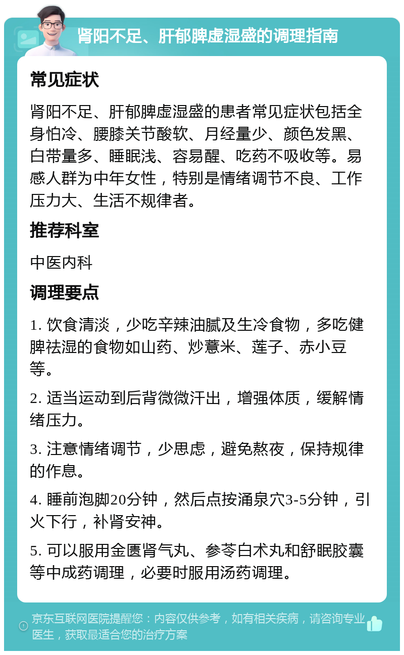 肾阳不足、肝郁脾虚湿盛的调理指南 常见症状 肾阳不足、肝郁脾虚湿盛的患者常见症状包括全身怕冷、腰膝关节酸软、月经量少、颜色发黑、白带量多、睡眠浅、容易醒、吃药不吸收等。易感人群为中年女性，特别是情绪调节不良、工作压力大、生活不规律者。 推荐科室 中医内科 调理要点 1. 饮食清淡，少吃辛辣油腻及生冷食物，多吃健脾祛湿的食物如山药、炒薏米、莲子、赤小豆等。 2. 适当运动到后背微微汗出，增强体质，缓解情绪压力。 3. 注意情绪调节，少思虑，避免熬夜，保持规律的作息。 4. 睡前泡脚20分钟，然后点按涌泉穴3-5分钟，引火下行，补肾安神。 5. 可以服用金匮肾气丸、参苓白术丸和舒眠胶囊等中成药调理，必要时服用汤药调理。