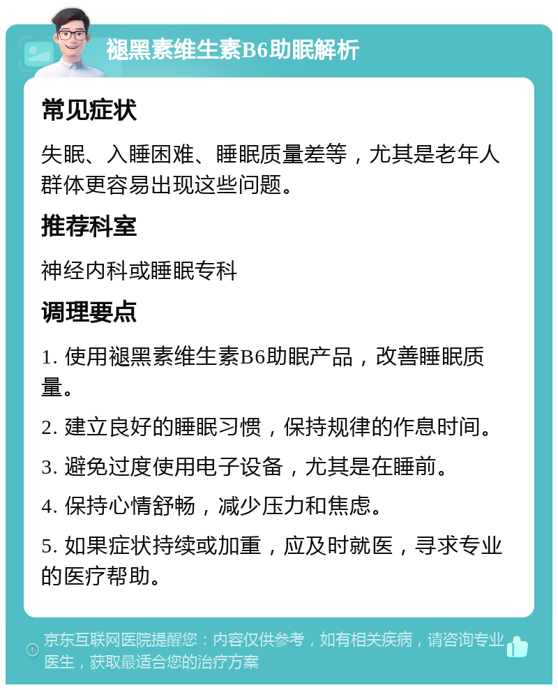 褪黑素维生素B6助眠解析 常见症状 失眠、入睡困难、睡眠质量差等，尤其是老年人群体更容易出现这些问题。 推荐科室 神经内科或睡眠专科 调理要点 1. 使用褪黑素维生素B6助眠产品，改善睡眠质量。 2. 建立良好的睡眠习惯，保持规律的作息时间。 3. 避免过度使用电子设备，尤其是在睡前。 4. 保持心情舒畅，减少压力和焦虑。 5. 如果症状持续或加重，应及时就医，寻求专业的医疗帮助。