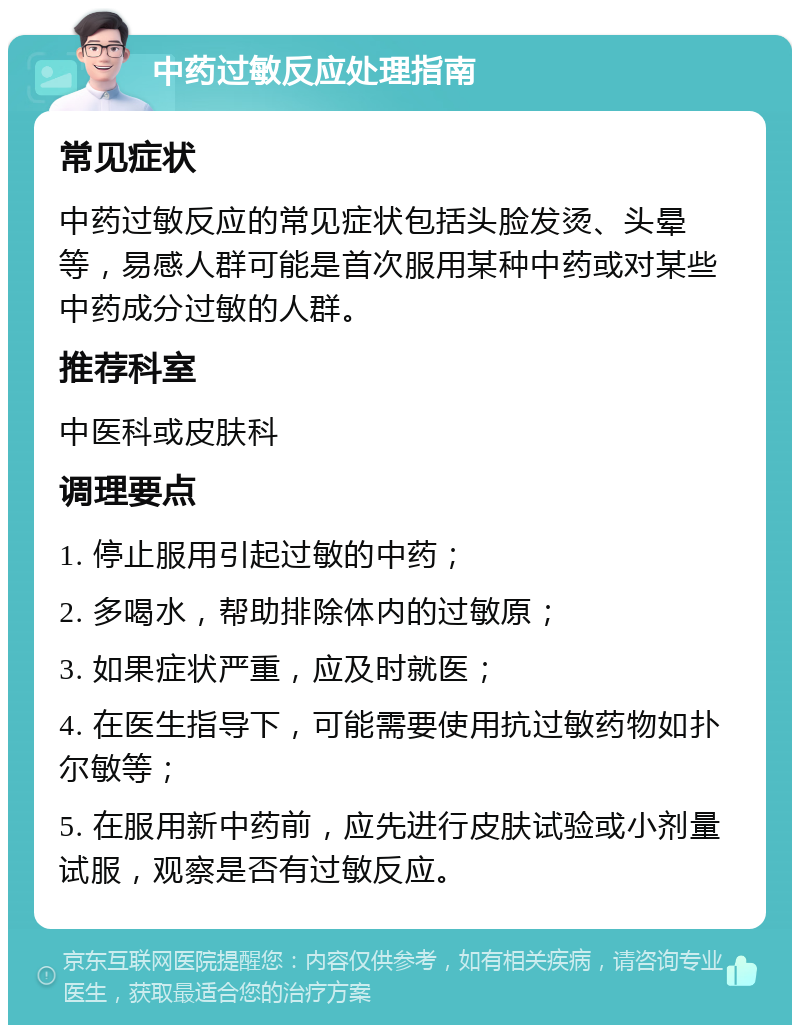 中药过敏反应处理指南 常见症状 中药过敏反应的常见症状包括头脸发烫、头晕等，易感人群可能是首次服用某种中药或对某些中药成分过敏的人群。 推荐科室 中医科或皮肤科 调理要点 1. 停止服用引起过敏的中药； 2. 多喝水，帮助排除体内的过敏原； 3. 如果症状严重，应及时就医； 4. 在医生指导下，可能需要使用抗过敏药物如扑尔敏等； 5. 在服用新中药前，应先进行皮肤试验或小剂量试服，观察是否有过敏反应。