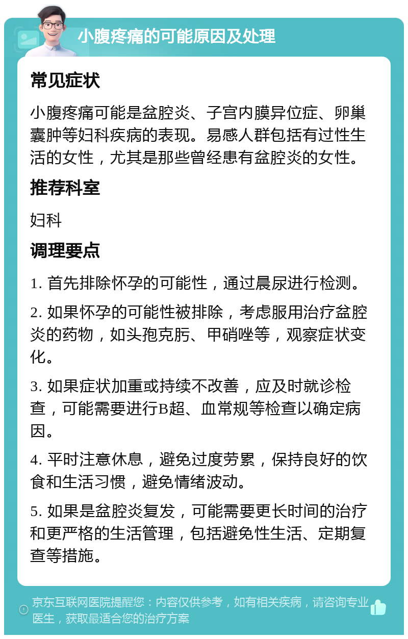 小腹疼痛的可能原因及处理 常见症状 小腹疼痛可能是盆腔炎、子宫内膜异位症、卵巢囊肿等妇科疾病的表现。易感人群包括有过性生活的女性，尤其是那些曾经患有盆腔炎的女性。 推荐科室 妇科 调理要点 1. 首先排除怀孕的可能性，通过晨尿进行检测。 2. 如果怀孕的可能性被排除，考虑服用治疗盆腔炎的药物，如头孢克肟、甲硝唑等，观察症状变化。 3. 如果症状加重或持续不改善，应及时就诊检查，可能需要进行B超、血常规等检查以确定病因。 4. 平时注意休息，避免过度劳累，保持良好的饮食和生活习惯，避免情绪波动。 5. 如果是盆腔炎复发，可能需要更长时间的治疗和更严格的生活管理，包括避免性生活、定期复查等措施。