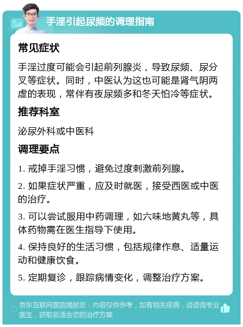 手淫引起尿频的调理指南 常见症状 手淫过度可能会引起前列腺炎，导致尿频、尿分叉等症状。同时，中医认为这也可能是肾气阴两虚的表现，常伴有夜尿频多和冬天怕冷等症状。 推荐科室 泌尿外科或中医科 调理要点 1. 戒掉手淫习惯，避免过度刺激前列腺。 2. 如果症状严重，应及时就医，接受西医或中医的治疗。 3. 可以尝试服用中药调理，如六味地黄丸等，具体药物需在医生指导下使用。 4. 保持良好的生活习惯，包括规律作息、适量运动和健康饮食。 5. 定期复诊，跟踪病情变化，调整治疗方案。