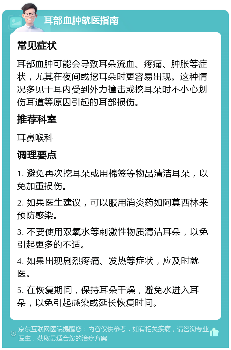 耳部血肿就医指南 常见症状 耳部血肿可能会导致耳朵流血、疼痛、肿胀等症状，尤其在夜间或挖耳朵时更容易出现。这种情况多见于耳内受到外力撞击或挖耳朵时不小心划伤耳道等原因引起的耳部损伤。 推荐科室 耳鼻喉科 调理要点 1. 避免再次挖耳朵或用棉签等物品清洁耳朵，以免加重损伤。 2. 如果医生建议，可以服用消炎药如阿莫西林来预防感染。 3. 不要使用双氧水等刺激性物质清洁耳朵，以免引起更多的不适。 4. 如果出现剧烈疼痛、发热等症状，应及时就医。 5. 在恢复期间，保持耳朵干燥，避免水进入耳朵，以免引起感染或延长恢复时间。