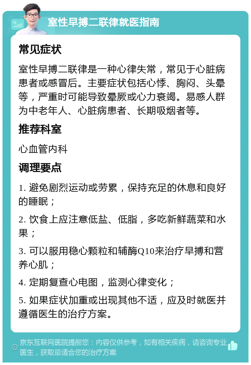 室性早搏二联律就医指南 常见症状 室性早搏二联律是一种心律失常，常见于心脏病患者或感冒后。主要症状包括心悸、胸闷、头晕等，严重时可能导致晕厥或心力衰竭。易感人群为中老年人、心脏病患者、长期吸烟者等。 推荐科室 心血管内科 调理要点 1. 避免剧烈运动或劳累，保持充足的休息和良好的睡眠； 2. 饮食上应注意低盐、低脂，多吃新鲜蔬菜和水果； 3. 可以服用稳心颗粒和辅酶Q10来治疗早搏和营养心肌； 4. 定期复查心电图，监测心律变化； 5. 如果症状加重或出现其他不适，应及时就医并遵循医生的治疗方案。