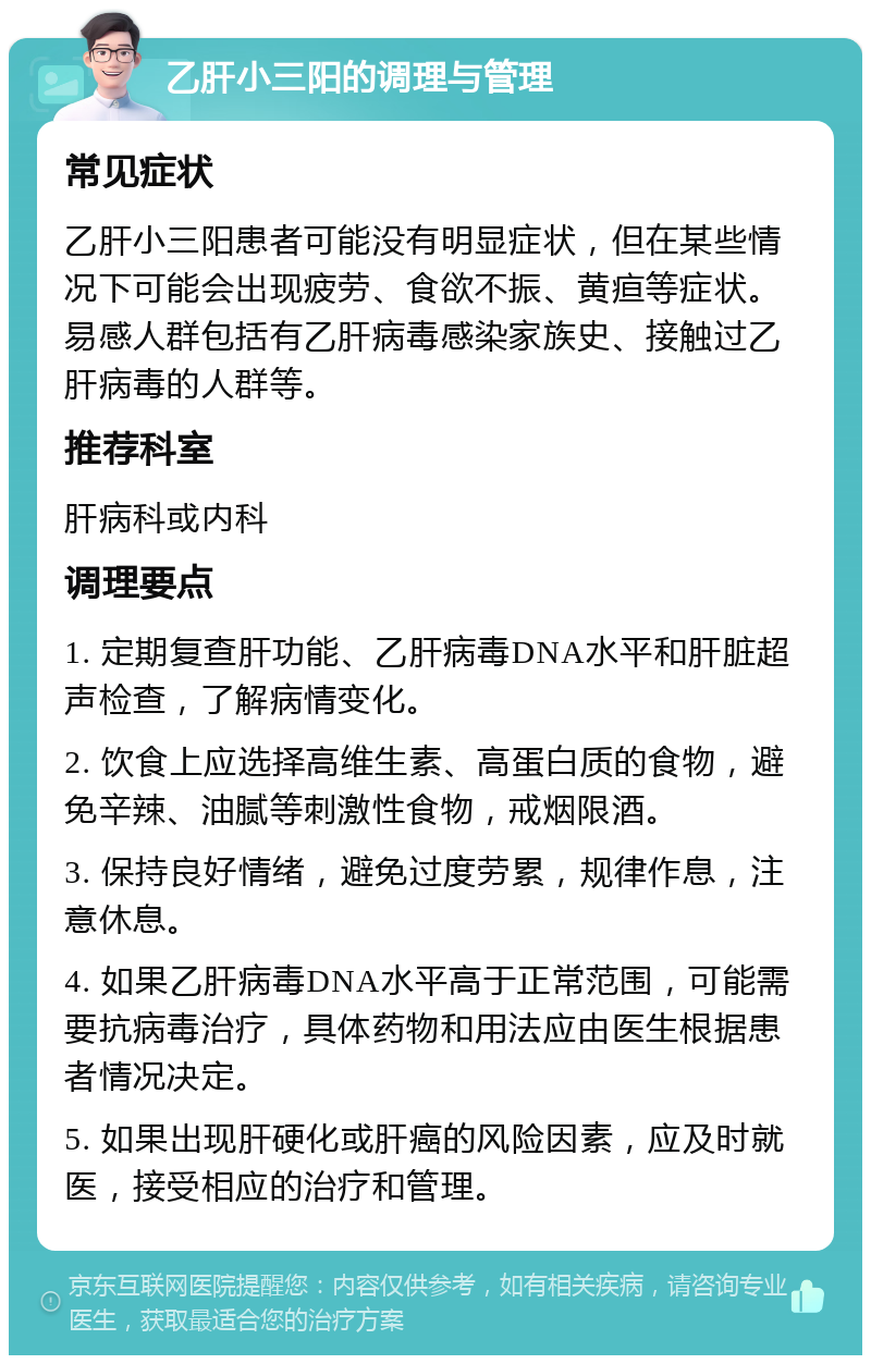 乙肝小三阳的调理与管理 常见症状 乙肝小三阳患者可能没有明显症状，但在某些情况下可能会出现疲劳、食欲不振、黄疸等症状。易感人群包括有乙肝病毒感染家族史、接触过乙肝病毒的人群等。 推荐科室 肝病科或内科 调理要点 1. 定期复查肝功能、乙肝病毒DNA水平和肝脏超声检查，了解病情变化。 2. 饮食上应选择高维生素、高蛋白质的食物，避免辛辣、油腻等刺激性食物，戒烟限酒。 3. 保持良好情绪，避免过度劳累，规律作息，注意休息。 4. 如果乙肝病毒DNA水平高于正常范围，可能需要抗病毒治疗，具体药物和用法应由医生根据患者情况决定。 5. 如果出现肝硬化或肝癌的风险因素，应及时就医，接受相应的治疗和管理。